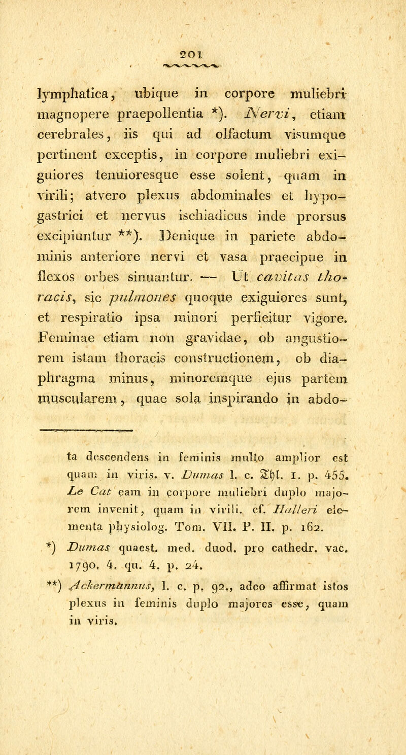 20T lymphatica, ubique in corpore muliebri magnopere praepollentia *). Nervi^ etiam cerebrales, iis qui ad olfactum visumque pertinent exceptis, in corpore muliebri exi- guiores tenuioresque esse solent, quam in virili; atvero plexus abdominales et hypo- gastrici et nervus ischiadicus inde prorsus excipiuntur **). Denique in pariete abdo- minis anteriore nervi et vasa praecipue in llexos orbes sinuantur. — Ut cavitas tho- racis^ sic pultnones quoque exiguiores sunt, et respiratio ipsa minori peri^citur vigore, Feminae etiam non gravidae, ob angustio- rem istaui thoracis constructionem, ob dia- phragma minus, minoremque ejus partem muscularem, quae soia inspirando in abdo- ta doscenciens in femhiis multo amplior cst quarn in viris. v. Dinnas 1. c. %X)\, I. p. 455. Le Cat eara in goipore muliebri duplo majo- rcm invenit, quam iii viriil. cf. Halleri ele*- menta physiolog. Tom. Vll. P. 11. p. 162. *) Vumas quaest* med. duod, pio cathedr. vac, 1790. 4. qu. 4. p. 24. **) AckermUnnuSy ]. c. p, 93^, adeo affirmat istos plexus in feminis dup]o majores ess^, quam in viris.