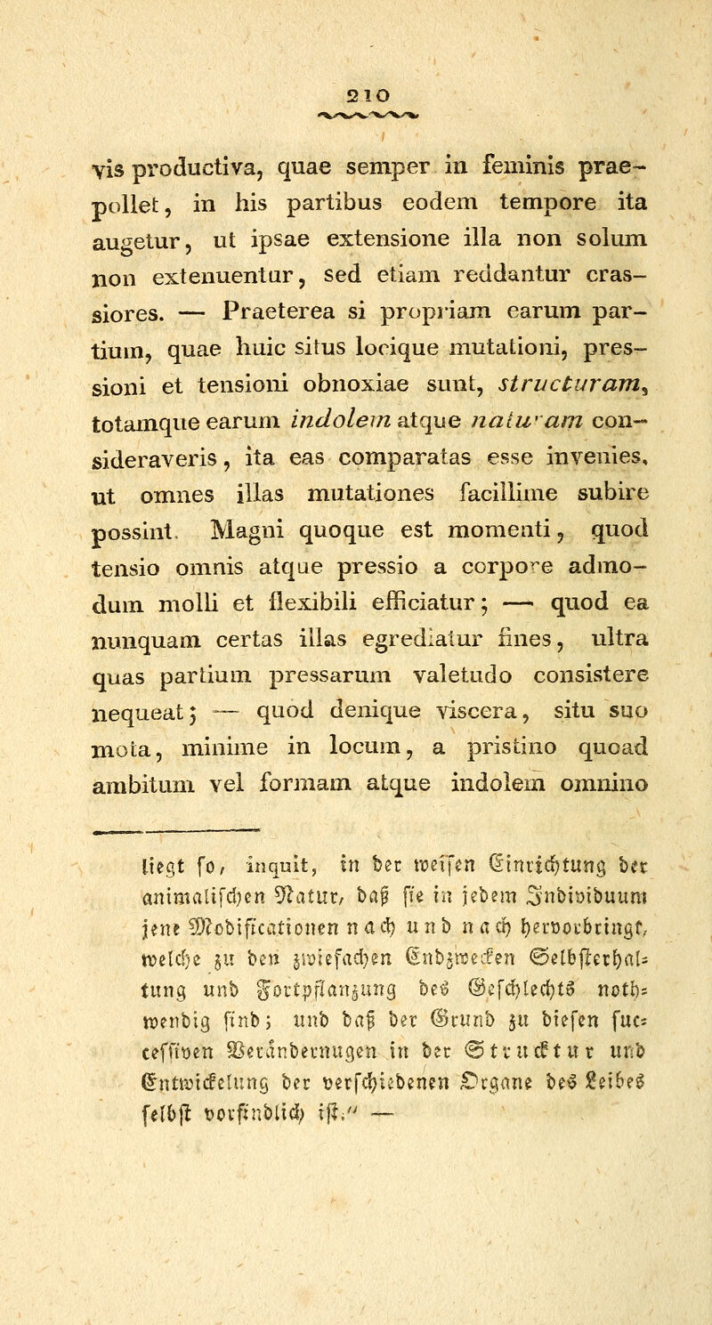 5210 vis productiva, quae semper in feminis prae- pollet, in his partibus eodem tempore ita augetur, ut ipsae extensione illa non solum non extenuentur, sed etiam reddantur cras- siores. — Praeterea si propriam earum par- tium, quae huic situs locique mutationi, pres- sioni et tensioni obnoxiae sunt, structuram^ totamque earum ijidolem aXque naiwarri con-- sideraveris, ita eas comparatas esse invenies, ut omnes illas mutationes facillime subire possint. Magni quoque est momeati, quod tensio omnis atqae pressio a corpo^e admo- dum molU et iiexibili efficiatur; — quod ea nunquam certas ilias egrediatur fines, uitra quas pardum pressarum valetudo consistere nequeatj ™- quod denique viscera, situ suo mota, minime in locura, a pristino quoad ambitum vei formam atque indolem omnino tiegt fo, inquitj \\\ bec ttjeifen diniic^tung bec ainmaltfd)cn ^^i)xxt bap fTe va jebem Snbi^ibuum jene 2)?obiftcationen nacl) unb nacf) t)ert)ov6cingt; «?elcf}e i\\ ^^M jri)iefad}en (SnbjiDecPen ©elbjlec^aU tung unb Joct^flan^ung beig @efd)ted}f6 notl)= tDenbig finbj xwx^ ^(x^ ber (Srunb ix\ biefen fuc= ceffi\)en SJecdnbecnugen in ber @tfuc0tur unb (^nttincfeUing bec tjerfcfjicbenen £)c$ane be^ l^eibe^ felbjl t)Ocfjnbtid; i|l;'' —