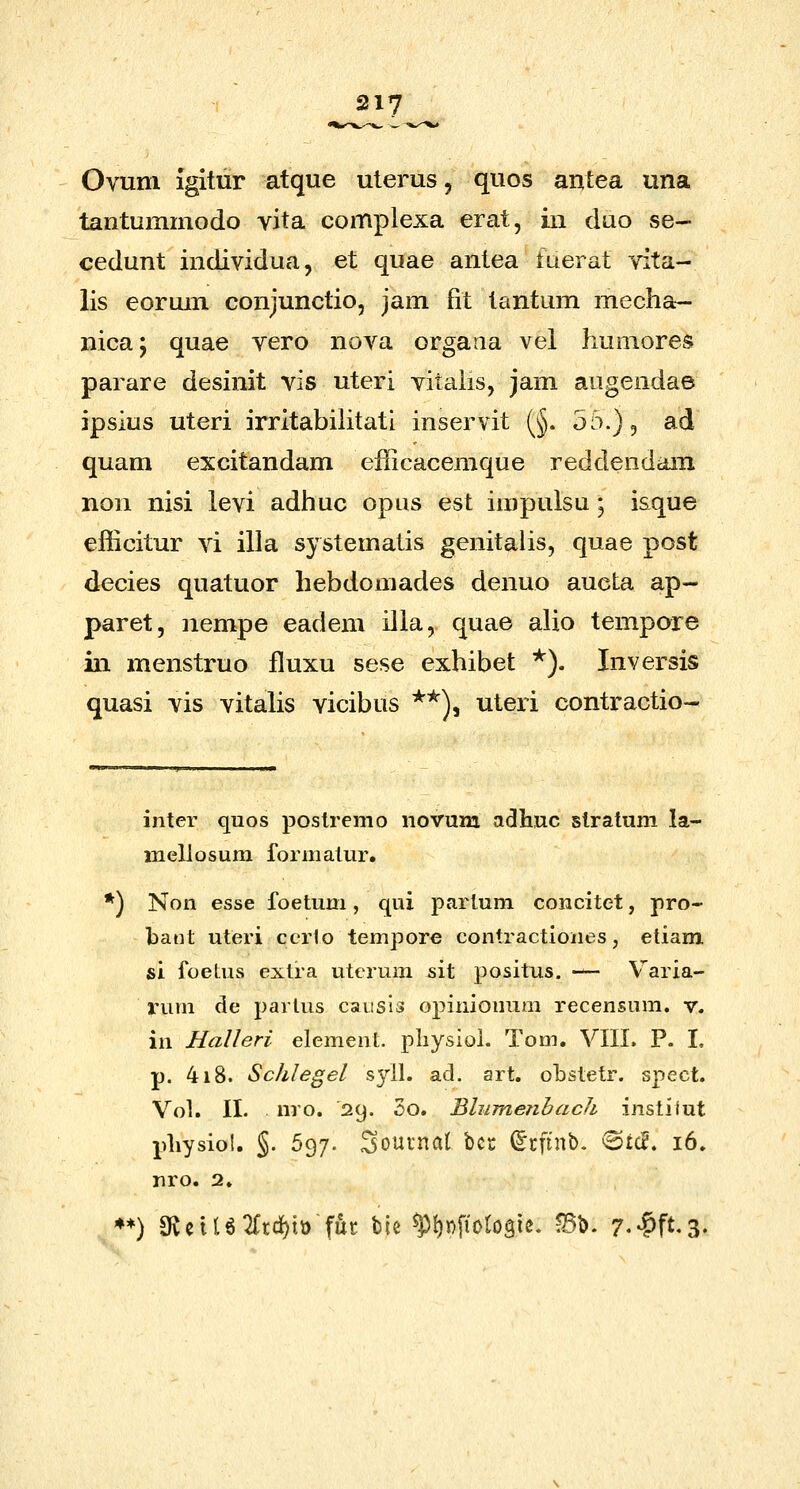 Ovum igitur atque uterus, quos anlea una tantummodo vita complexa erat, in duo se- cedunt individua, et quae antea fuerat vita- lis eorum conjunctio, jam fit tantum mecha- nica; quae vero nova orgaiia vel humores parare desinit vis uteri vitalis, jam augendae ipsius uteri irritabilitati inservit (§. 55.), ad quam excitandam efficacemque reddendam non nisi levi adhuc opiis est impulsu; isque eliicitur vi illa systematis genitalis, quae post decies quatuor hebdomades denuo aueta ap- paret, ]iempe eadem illa, quae alio tempore in menstruo fluxu sese exhibet ^). Inversis quasi vis vitahs vicibus *^), uteri contractio- inter quos postremo novum adhuc stratum la- mellosum formatur. *) Non esse foetum, qui partum concitet, pro- bant uteri cerfo tempore contractiones, etiam si foetus extra uterum sit positus, — Varia- rum de partus causis opinionum recensum. v. in Ralleri element. pliysiol. Tom. VIII. P. I, p. 418. Schlegel s^dl. ad. art. obstetr. spect. Vol. II. nro. 29. 5o. Bliimefibach instiiut pliysiol. §. 597. 3outnal bcc (^cfinb. @£cB. 16. nro. 2. ♦*) aveiUTftc^ttt fut bie ^t)n[iotogie. ^b. r.-^ft.S-