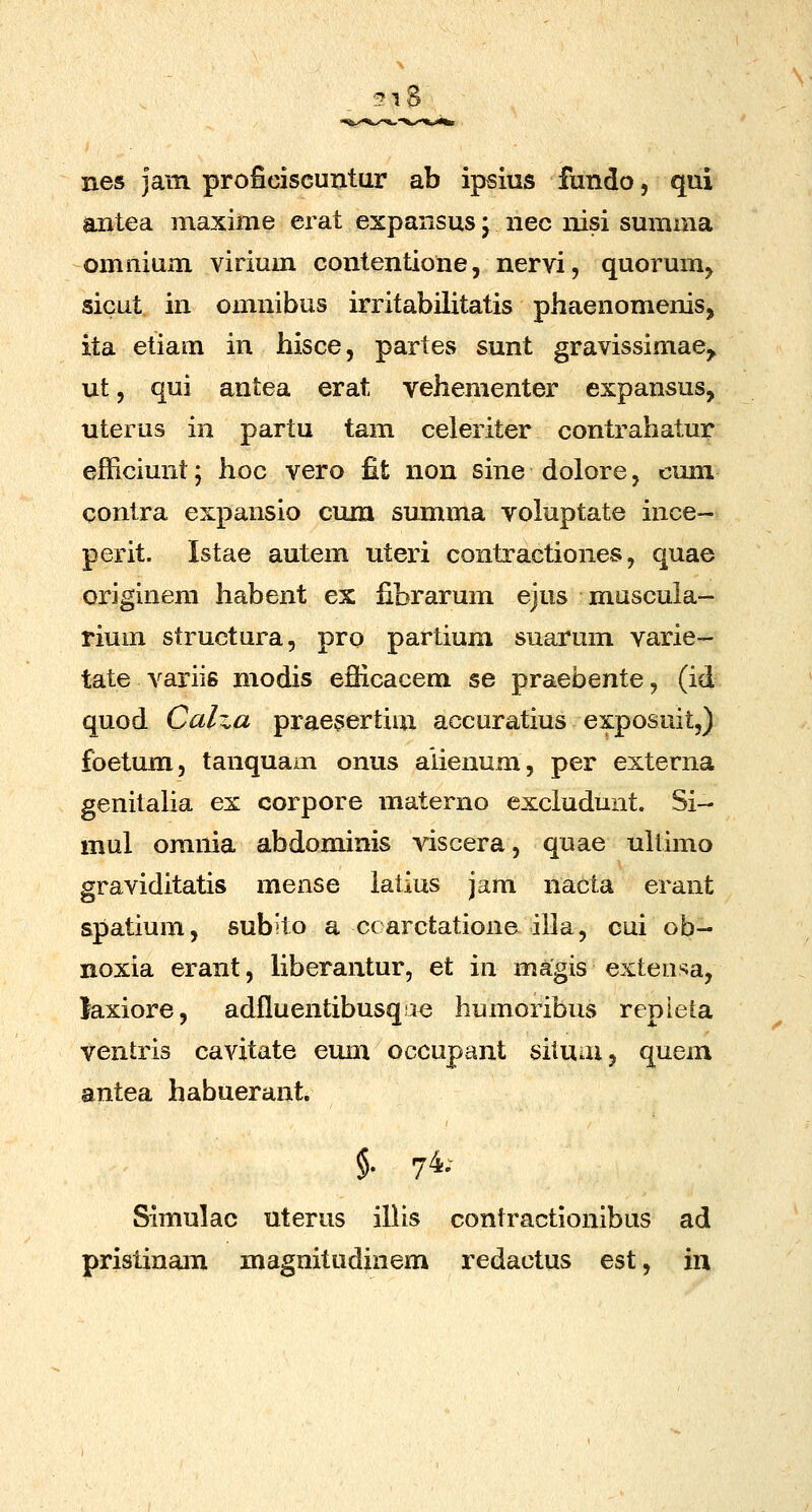 i8 nes jam proficiscuntur ab ipsius fundo, qui antea masinie erat expansus; nec nisi sumaia omnium virium contentione, nervi, quorum, sicut in omnibus irritabilitatis phaenomenis, ita etiam in hisce, partes sunt gravissimae^ ut 5 qui antea erat vehementer expansus, uterus in partu tam celeriter contrahatur efficiunt; hoc vero fit non sine dolore, cum contra expansio cum summa voluptate ince- perit. Istae autem uteii contractiones, quae origlnem habent ex fibrarum ejus muscuia- rium structura, pro partium suarum varie- tate variis modis efficacem se praebente, (id quod Calxa praesertim accuratius exposuit,) foetum, tanquam onus aiienum, per externa genitalia ex corpore materno excludunt. Si- mul omnia abdominis viscera, quae ultuno graviditatis mense iatius jam nacla erant spatium, subito a ccarctatione iila, cui ob- noxia erant, liberantur, et in magis exteusa, laxiore, adfluentibusqae humoribus repieta ventris cavitate eum occupant situai, quem antea habuerant. % 74; Simulac uterus illis contractionibus ad pristinam magnitudinem redactus est, in