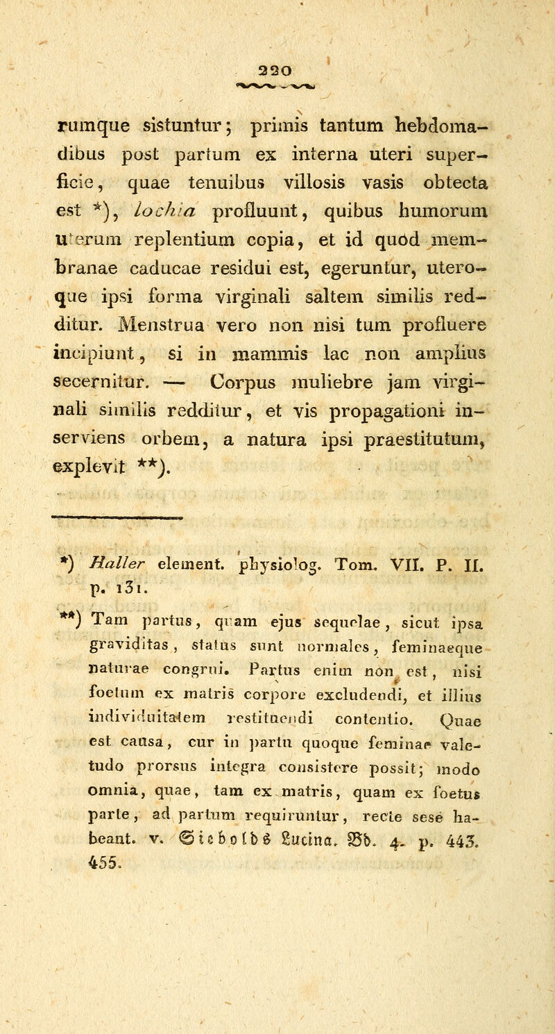 320 rumque sistuntur; primis tantum hebdoma- dibus post partum ex interna uteri super- ficie, quae tenuibus villosis vasis obtecta est ^)^ lochla profluunt, quibus humorum u'erum replentium copia, et id qu6d mem- branae caducae residui est, egeruntur, utero-- que ipsi forma virginali saltem similis red- ditur. Menstrua vero non nisi tum profiuere incipiunt, si in mammis lac non amplius secernitur. — Corpus muliebre jam virgi- nali siindis redditur, et vis propagationi in- serviens orbem, a natura ipsi praestitutum, explevit ^*). ♦) Haller element. pLysiolog. Toiu. VII. P. II. p. i3i. **) Tam partus, qiam ejus sequolae, sicut ipsa graviditas , status sunt normales, feminaeque jiaturae congrni. Partus enini non est, nisi foefum ex matris corpore excludendi, et iilius indivicluita4em restituc/tdi contentio. Quae est cattsa, cur in ])artu quoque feminae vale- tudo prorsus intcgra consistere possit; modo omnia, quae, tam ex matris, quam ex foetus parte, ad partum requiruntur, recte sese ha- beant. v. ©icfeotb^ Sucina, Bb. 4. p. 445. 455.