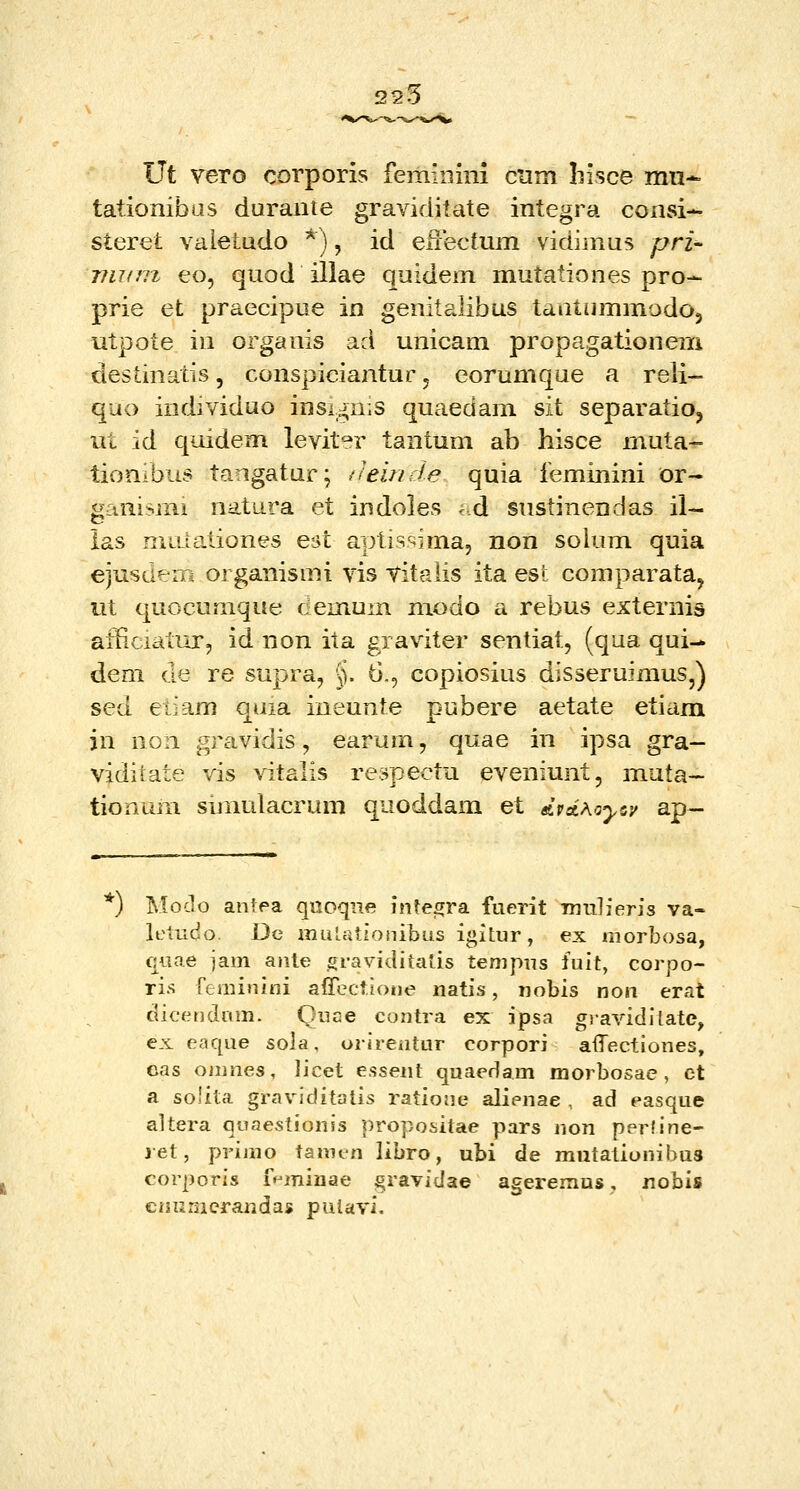 225 Ut vero corporis femiiiim cnm Iiisce mn* tationibus duraiite graviditate integra consi- steret valetudo *), id eiTectum vidiinus prz- viKfTi eo, quod illae quidem mutationes pro- prie et praecipue in genitalibus taatummodoj utpote in organis ad unicam propagationem destinatis, conspiciantur j eorumque a reli- quo individuo insign.s quaedam sit separatio, ut id quidem levit^r tantum ab hisce muta- tionibus tangatur; ileinde quia ieminini or- ganismi natura et indoles -d snstinendas il- ias miUationes est aptissima, non solum quia ejusdem organismi vis titaiis ita est comparata, ut quocumque demum modo a rebus externis afficiatur, id non ita graviter sentiat, (qua qui- dem de re supra, §. 6,, copiosius disseruimus,) sed eiiam quia ineunte pubere aetate etiam in non gravidis, earum, quae in ipsa gra- viditate vis vitaiis respectu eveniunt, muta- tionum simulacrum quoddam et AvdKoyiv ap— *) Moclo antpa quoqne inte^ra fuerit Tnidieris va- lelTido. De muLationibus igitur, ex morbosa, quae jam ante graviditatis tenipus fuit, corpo- ris feminini affeclione natis, nobis non erat dicendinn. Quae contra ex ipsa giavidllate, ex eaqiie sola, orirentur corpori atTectiones, eas omnes, licet essent quaedam morbosae , ct a solita graviditalis ratione alienae , ad easque altera quaestionis propositae pars non perline- jet, primo tamt-n libro, ubi de mutationihus corporis fHminae gravidae ageremus, nobis cnunicrandas pulavi.