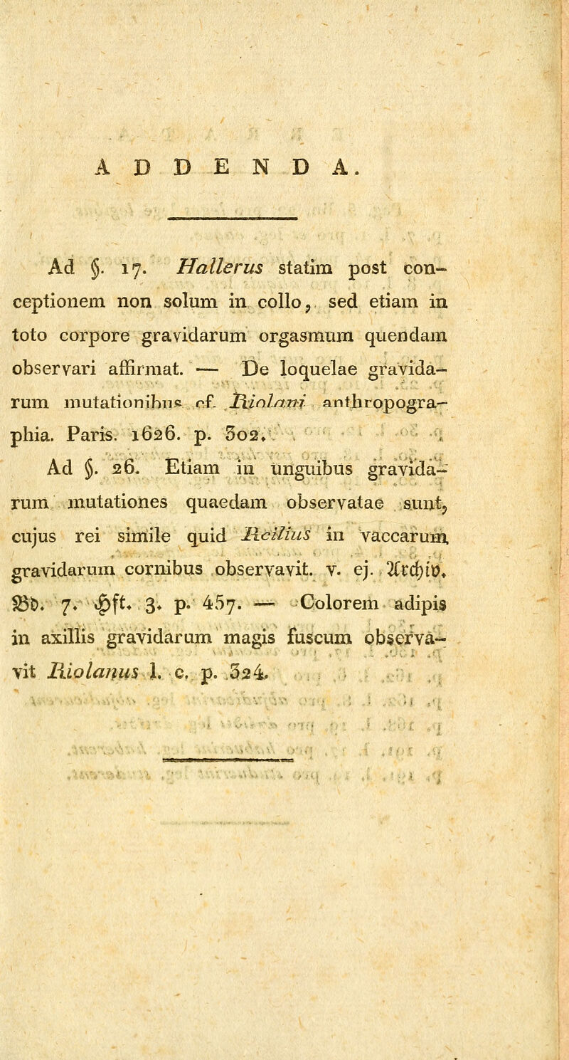 Ad §. 17. Hallerus statim post con- ceptionem non solum in colloj sed etiam in toto corpore gravidarum orgasmum quendam observari affirmat. — De loquelae gravida- rum mutationihiis of. liinlani anthropogra- phia. Paris. 1626. p. 5o2» Ad §. 26« Etiam iii Unguibus gravida- rum mutationes quaedam observatae suntj cujus rei sirriile quid Hcilius in vaccaruni. gravidarum cornibus observavit. v. ej. 2Crd[)(t)» S3t)» 7« »^ft* 3» p. 457. — Colorem adipis in axillis gravidarum magis fuscum observa-- vit liiolanus l, Q. -p, :.5^^ -n. ..