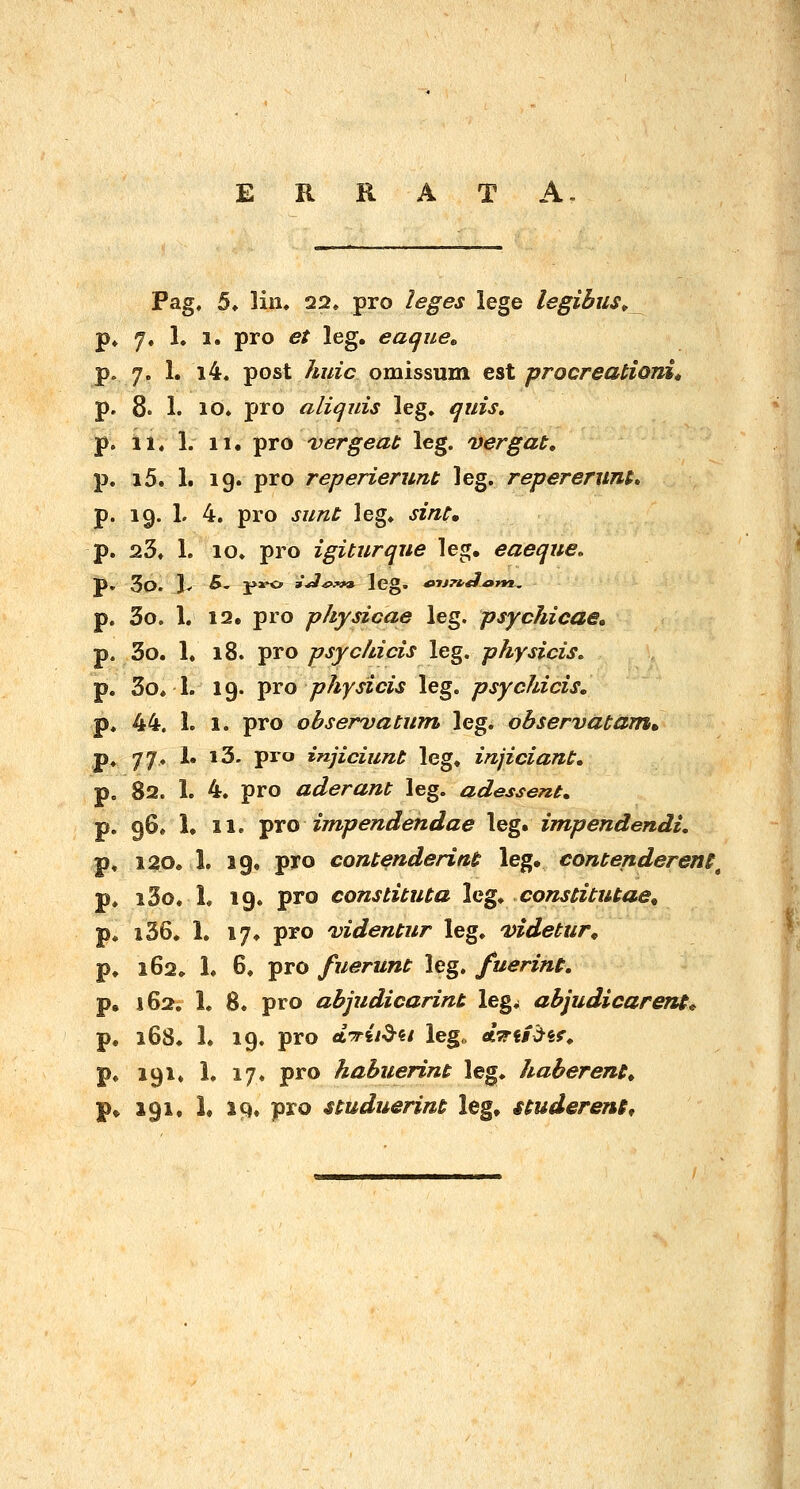 E R R A T A !!♦ 1. 11, pro vergeat leg. vergat» i5. 1. ig. pro reperierunt leg. repereruni» 19. L 4. pro sunt leg* sint, 23. 1. 10. pro igiturque leg. eaeque, 3o. Jv 5. j»x^ »^^;m» leg. ^itn^^m. 3o. 1. 12. pro physicae leg. psychicae, 3o. 1. 18. pro psychicis leg. physicis. 3o« 1. 19. ^ro physicis leg. psyckicis, 44. 1. 1. pro obserDatum \Qg, observatam^ 77, 1. i3. pro injiciunt leg. injiciant. 82. 1. 4. pro aderant leg. adessent. 96* 1. 11. Y^o impendendae leg. impendendi, 120, 1. 19. pro contenderint leg. contenderens^ i3o. L 19. pro constituta \cg* constitutae^ i36. 1. 17. pro videntur leg. 'videtur^ 162» 1. 6, pro fuerunt leg. fuerint, 162. 1. 8. pro abjudicarint leg^ abjudicaren$^ 168. 1. 19. pro eLTit^ii lego ATii^^if, 191. 1. 17. pro habuerint leg. haberent^ p. 191. L IQ. pro uuduerim leg. itudereni^