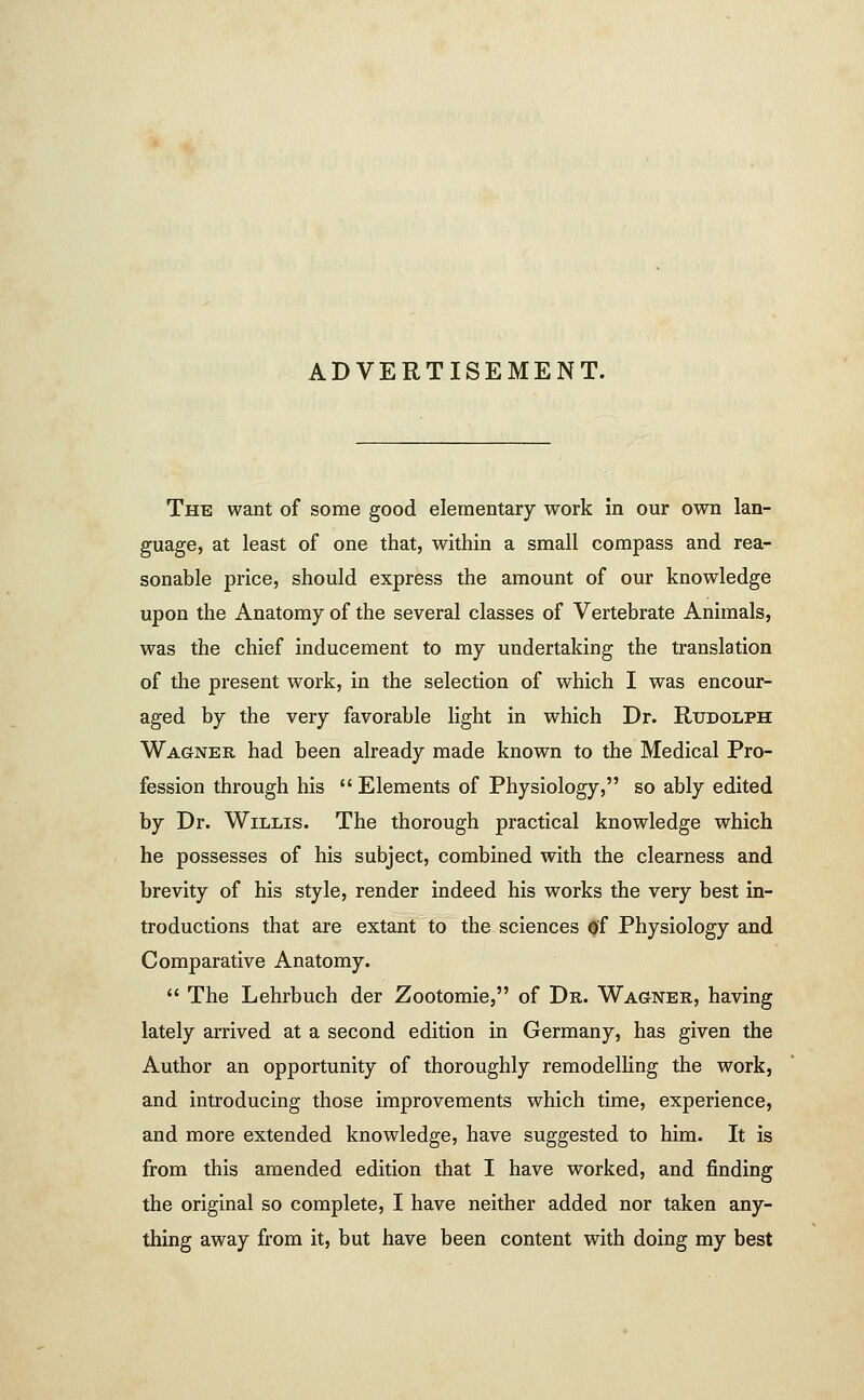 ADVERTISEMENT. The want of some good elementary work in our own lan- guage, at least of one that, within a small compass and rea- sonable price, should express the amount of our knowledge upon the Anatomy of the several classes of Vertebrate Animals, was the chief inducement to my undertaking the translation of the present work, in the selection of which I was encour- aged by the very favorable light in which Dr. Rudolph Wagner had been already made known to the Medical Pro- fession through his  Elements of Physiology, so ably edited by Dr. Willis. The thorough practical knowledge which he possesses of his subject, combined with the clearness and brevity of his style, render indeed his works the very best in- troductions that are extant to the sciences of Physiology and Comparative Anatomy.  The Lehrbuch der Zootomie, of Dr. Wagner, having lately arrived at a second edition in Germany, has given the Author an opportunity of thoroughly remodelling the work, and introducing those improvements which time, experience, and more extended knowledge, have suggested to him. It is from this amended edition that I have worked, and finding the original so complete, I have neither added nor taken any- thing away from it, but have been content with doing my best