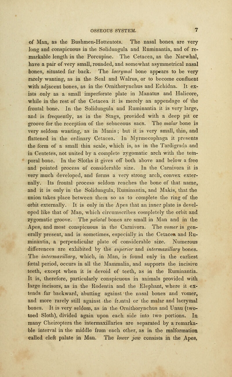 of Man, as the Bushmen-Hottentots. The nasal bones, are very- long and conspicuous in the Solidungula and Ruminantia, and of re- markable length in the Porcupine. The Cetacea, as the Narwhal, have a pair of very small, rounded, and somewhat asymmetrical nasal bones, situated far back. The lacrymal bone appears to be very rarely wanting, as in the Seal and Walrus, or to become confluent with adjacent bones, as in the Ornithorynchus and Echidna. It ex- ists only as a small imperforate plate in Manatus and Halicore, while in the rest of the Cetacea it is merely an appendage of the frontal bone. In the Solidungula and Ruminantia it is very large, and is frequently, as in the Stags, provided with a deep pit or groove for the reception of the sebaceous sacs. The malar bone is very seldom wanting, as in Manis ; but it is very small, thin, and flattened in the ordinary Cetacea. In Myrmecophaga it presents the form of a small thin scale, which is, as in the Tardigrada and in Centetes, not united by a complete zygomatic arch with the tem- poral bone. In the Sloths it gives off both above and below a free and pointed process of considerable size. In the Carnivora it is very much developed, and forms a very strong arch, convex exter- nally. Its frontal process seldom reaches the bone of that name, and it is only in the Solidungula, Ruminantia, and Makis, that the union takes place between them so as to complete the ring of the orbit externally. It is only in the Apes that an inner plate is devel- oped like that of Man, which circumscribes completely the orbit and zygomatic groove. The palatal bones are small in Man and in tbe Apes, and most conspicuous in the Carnivora. The vomer is gen- erally present, and is sometimes, especially in the Cetacea and Ru- minantia, a perpendicular plate of considerable size. Numerous differences are exhibited by the superior and intermaxillary bones. The intermaxillary, which, in Man, is found only in the earliest fcetal period, occurs in all the Mammalia, and supports the incisive teeth, except when it is devoid of teeth, as in the Ruminantia. It is, therefore, particularly conspicuous in animals provided with large incisors, as in the Rodentia and the Elephant, where it ex- tends far backward, abutting against the nasal bones and vomer, and more rarely still against the frontal or the malar and lacrymal bones. It is very seldom, as in the Ornithorynchus and Unau (two- toed Sloth), divided again upon each side into two portions. In many Cheiroptera the intermaxillaries are separated by a remarka- ble interval in the middle from each other, as in the malformation called cleft palate in Man. The lower jaw consists in the Apes,