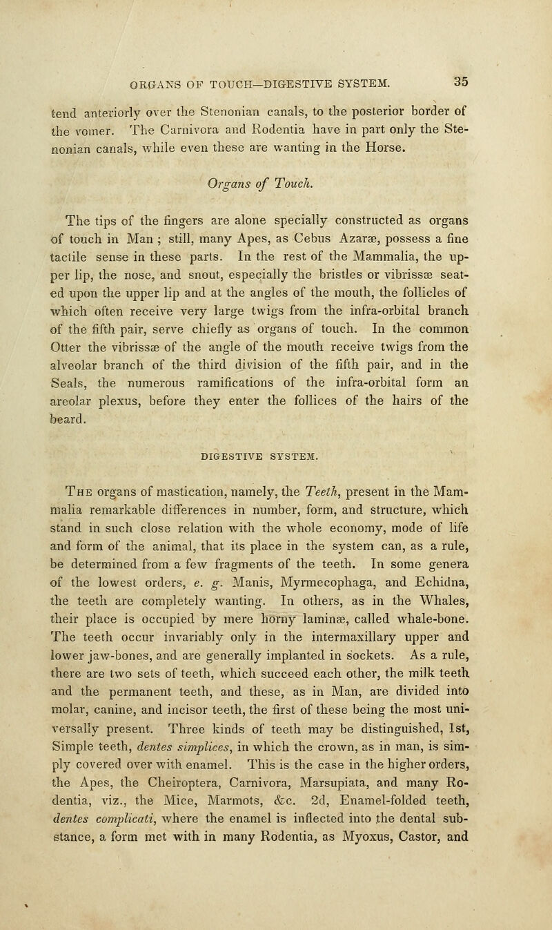 tend anteriorly over the Stenonian canals, to the posterior border of the vomer. The Carnivora and Rodentia have in part only the Ste- nonian canals, while even these are wanting in the Horse. Organs of Touch. The tips of the fingers are alone specially constructed as organs of touch in Man ; still, many Apes, as Cebus Azarae, possess a fine tactile sense in these parts. In the rest of the Mammalia, the up- per lip, the nose, and snout, especially the bristles or vibrissas seat- ed upon the upper lip and at the angles of the mouth, the follicles of which often receive very large twigs from the infra-orbital branch of the fifth pair, serve chiefly as organs of touch. In the common Otter the vibrissa? of the angle of the mouth receive twigs from the alveolar branch of the third division of the fifth pair, and in the Seals, the numerous ramifications of the infra-orbital form an areolar plexus, before they enter the follices of the hairs of the beard. DIGESTIVE SYSTEM. The organs of mastication, namely, the Teeth, present in the Mam- malia remarkable differences in number, form, and structure, which stand in such close relation with the whole economy, mode of life and form of the animal, that its place in the system can, as a rule, be determined from a few fragments of the teeth. In some genera of the lowest orders, e. g. Manis, Myrmecophaga, and Echidna, the teeth are completely wanting. In others, as in the Whales, their place is occupied by mere horny lamina?, called whale-bone. The teeth occur invariably only in the intermaxillary upper and lower jaw-bones, and are generally implanted in sockets. As a rule, there are two sets of teeth, which succeed each other, the milk teeth and the permanent teeth, and these, as in Man, are divided into molar, canine, and incisor teeth, the first of these being the most uni- versally present. Three kinds of teeth may be distinguished, 1st, Simple teeth, dentes simplices, in which the crown, as in man, is sim- ply covered over with enamel. This is the case in the higher orders, the Apes, the Cheiroptera, Carnivora, Marsupiata, and many Ro- dentia, viz., the Mice, Marmots, &c. 2d, Enamel-folded teeth, dentes complicate, where the enamel is inflected into .the dental sub- stance, a form met with in many Rodentia, as Myoxus, Castor, and