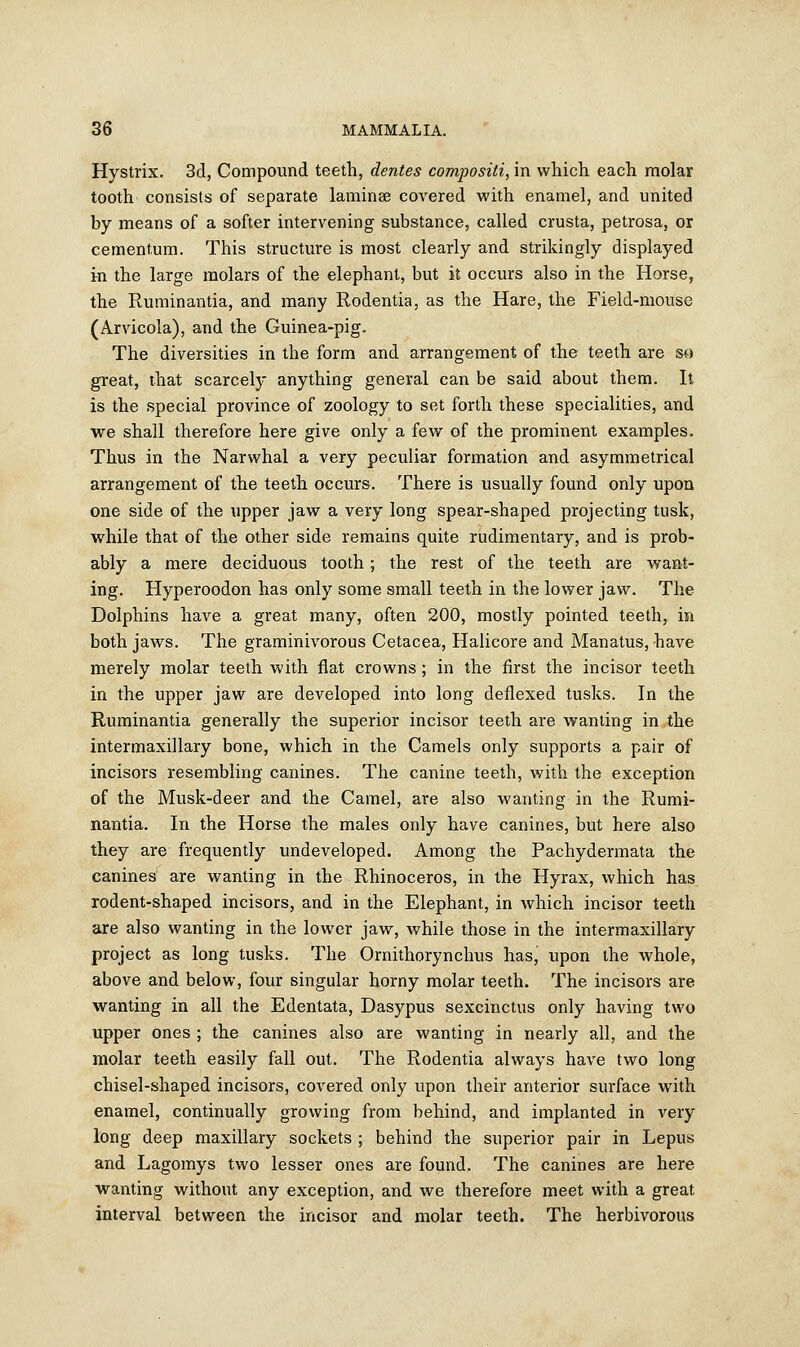 Hystrix. 3d, Compound teeth, dentes compositi, in which each molar tooth consists of separate laminee covered with enamel, and united by means of a softer intervening substance, called crusta, petrosa, or cementum. This structure is most clearly and strikingly displayed in the large molars of the elephant, but it occurs also in the Horse, the Ruminantia, and many Rodentia, as the Hare, the Field-mouse (Arvicola), and the Guinea-pig. The diversities in the form and arrangement of the teeth are so great, that scarcely anything general can be said about them. It is the special province of zoology to set forth these specialities, and we shall therefore here give only a few of the prominent examples. Thus in the Narwhal a very peculiar formation and asymmetrical arrangement of the teeth occurs. There is usually found only upon one side of the upper jaw a very long spear-shaped projecting tusk, while that of the other side remains quite rudimentary, and is prob- ably a mere deciduous tooth; the rest of the teeth are want- ing. Hyperoodon has only some small teeth in the lower jaw. The Dolphins have a great many, often 200, mostly pointed teeth, in both jaws. The graminivorous Cetacea, Halicore and Manatus,have merely molar teeth with flat crowns; in the first the incisor teeth in the upper jaw are developed into long deflexed tusks. In the Ruminantia generally the superior incisor teeth are wanting in the intermaxillary bone, which in the Camels only supports a pair of incisors resembling canines. The canine teeth, with the exception of the Musk-deer and the Camel, are also wanting in the Rumi- nantia. In the Horse the males only have canines, but here also they are frequently undeveloped. Among the Pachydermata the canines are wanting in the Rhinoceros, in the Hyrax, which has rodent-shaped incisors, and in the Elephant, in which incisor teeth are also wanting in the lower jaw, while those in the intermaxillary project as long tusks. The Omithorynchus has, upon the whole, above and below, four singular horny molar teeth. The incisors are wanting in all the Edentata, Dasypus sexcinctus only having two upper ones ; the canines also are wanting in nearly all, and the molar teeth easily fall out. The Rodentia always have two long chisel-shaped incisors, covered only upon their anterior surface with enamel, continually growing from behind, and implanted in very long deep maxillary sockets ; behind the superior pair in Lepus and Lagomys two lesser ones are found. The canines are here wanting without any exception, and we therefore meet with a great interval between the incisor and molar teeth. The herbivorous