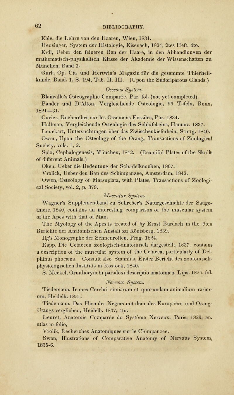 Eble, die Lehre von den Haaren, Wien, 1831. Heusinger, System der Histologic, Eisenach, 1824, 2tes Heft. 4to. Erdl, Ueber den feineren Ban der Haare, in den Abhandlungen der mathematisch-physikalisch Klasse der Akademie der Wissenschaften zu Miinchen, Band 3- Gurlt, Op. Cit. und Hertwig's Magazin fur die gesammte Thierhefl- kunde, Band. 1, S. 194, Tab. II. III. (Upon the Sudoriparous Glands.) Osseous System. Blainville's Osteographie Comparee, Par. fol. (not yet completed). Pander und D'Alton, Vergleichende Osteologie, 96 Tafeln, Bonn, 1821—31. Cuvier, Recherches sur les Ossemens Fossiles, Par. 1834. Hallman, Vergleichende Osteologie des Schlafebeins, Hannov. 1837. Leuckart, Untersuchungen iiber das Zwischenkieferbein, Stuttg. 1840. Owen, Upon the Osteology of the Orang, Transactions of Zoological Society, vols. 1, 2. Spix, Cephalogenesis, Miinchen, 1842. (Beautiful Plates of the Skulls of different Animals.) Oken, Ueber die Bedeutung der Schadelknochen, 1807. Vrolick, Ueber den Bau des Schimpanzee, Amsterdam, 1842. Owen, Osteology of Marsupiata, with Plates, Transactions of Zoologi- cal Society, vol. 2, p. 379. Muscular System. Wagner's Supplementband zu Schreber's Naturgeschichte der Saiige- thiere, 1840, contains an interesting comparison of the muscular system of the Apes with that of Man. The Myology of the Apes is treated of by Ernst Burdach in the 9ten Berichte der Anatomischen Anstalt zu Konisberg, 1839. Ilg's Monographe der Sehnenrollen, Prag. 1824, Rapp, Die Cetaceen zoologisch-anatomisch dargestellt, 1837, contains a description of the muscular system of the Cetacea, particularly of Del- phiivus phocfena. Consult also Stannius, Erster Bericht des zootoinisch- physiologischen Instituts in Bostock, 1840. S. Meckel, Ornithorynchi paradoxi descriptio anatomica, Lips. 1826, fol. Nervous Sysletn. Tiedemann, Icones Cerebri simiarum et quorundam animalium rarior- um, Heidelb. 1821. Tiedemann, Das Hirn des Negers mit dem des Europiiers und Orang- Utangs verglichen, Heidelb. 1837, 4to. Leuret, Anatomie Comparee du Systeme Nerveux, Paris, 1829, an. atlas in folio, Vrolik, Recherches Anatomiques sur le Chimpanzee. Swan, Illustrations of Comparative Anatomy of Nervous System, 1835-6.