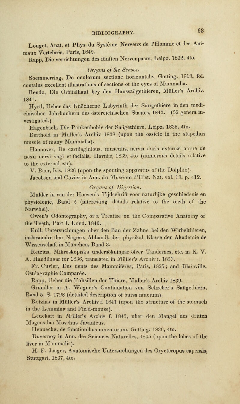 Longet, Anat. et Phys. du Systeme Nerveux de l'Homme et des Ani- maux Vertebres, Paris, 1842. Rapp, Die verrichtungen des fiinften Nervenpaars, Leipz. 1832, 4to. Organs of the Senses. Soemmerring, De oculorum sectione horizontale, Gotting. 1818, fol. contains excellent illustrations of sections of the eyes of Mammalia. Bendz, Die Orbitalhaut bey den Haussaiigethieren, Muller's Archiv. 1841. Hyrtl, Ueber das Knocherne Labyrinth der Siiugefhiere in den medi- cinischen Jahrbuchern des bstereichischen Staates, 1843. (52 genera in- vestigated.) Hagenbach, Die Paukenhohle der Saiigethiere, Leipz. 1835, 4to. Berthold in Midler's Archiv 1838 (upon the ossicle in the stapedius muscle of many Mammalia). Hannover, De cartilaginibus, musculis, neivis auris externa? atque de nexu nervi vagi et facialis, Havnioe, 1839, 4to (numerous details relative to the external ear). V. Baer, Jsis, 182G (upon the spouting apparatus of the Dolphin). Jacobson and Cuvier in Ann. du Museum d'Hist. Nat. vol. 18, p. 412. Organs of Digestion. Mulder in van der Hoeven's Tijdschrift voor naturlijke geschiedenis en physiologie, Band 2 (interesting details relative to the teeth of the Narwhal). Owen's Odontography, or a Treatise on the Comparative Anatomy of the Teeth, Part I. Lond. 1840. Erdl, Untersuchungen uber den Bau der Zahne bei den Wirbelthieren, insbesondre den Nagern, Abhandl. der physikal Klasse der Akadernie de Wissenschaft in Miinchen, Band 3. Retzius, Mikroskopiska undersokningar ofver Tandernes, etc. in K. V. A. Handlingar for 1836, translated in Midler's Archiv f. 1837. Fr. Cuvier, Des dents des Mammiferes, Paris, 1825; and Blainville, Osteographie Comparee. Rapp, Ueber die Tohsillen der Thiere, Muller's Archiv 1839. Grundler in A. Wagner's Continuation von Schreber's Saugetiiiern, Band 5, S. 1728 (detailed description of bursa faucium). Retzius in Muller's Archiv f. 1841 (upon the structure of the stomach in the Lemmin? and Field-mouse). Leuckart in Miiller's Archiv f. 1843, uber den Mangel des dritten Magens bei Moschus Javanicus. Hennecke, de functionibus omentorum, Gotting. 1836, 4to. Duvernoy in Ann. des Sciences Naturelles, 1835 (upon the lobes of the liver in Mammalia). H. F. Jaeger, Anatomische Untersuchungen des Orycteropus capensis, Stuttgart, 1837, 4to.