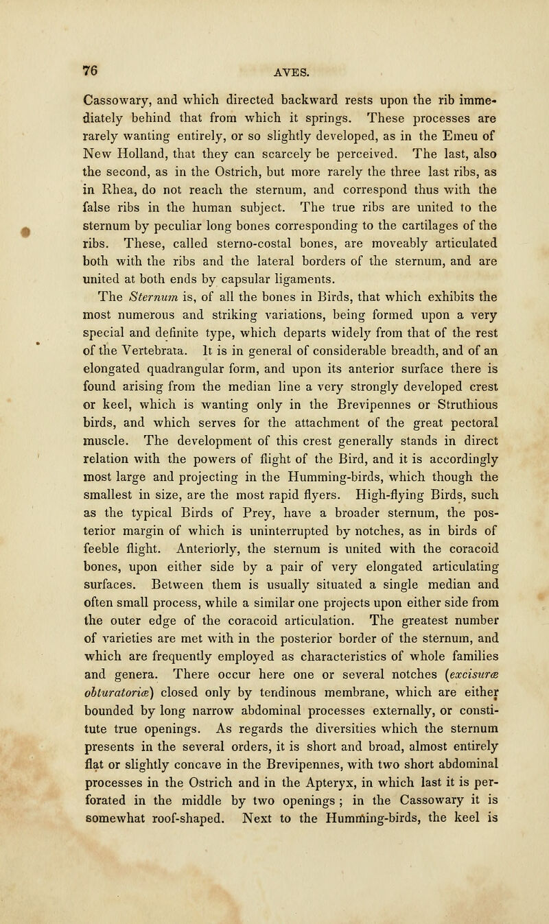 Cassowary, and which directed backward rests upon the rib imme- diately behind that from which it springs. These processes are rarely wanting entirely, or so slightly developed, as in the Emeu of New Holland, that they can scarcely be perceived. The last, also the second, as in the Ostrich, but more rarely the three last ribs, as in Rhea, do not reach the sternum, and correspond thus with the false ribs in the human subject. The true ribs are united to the sternum by peculiar long bones corresponding to the cartilages of the ribs. These, called sterno-costal bones, are moveably articulated both with the ribs and the lateral borders of the sternum, and are united at both ends by capsular ligaments. The Sternum is, of all the bones in Birds, that which exhibits the most numerous and striking variations, being formed upon a very special and definite type, which departs widely from that of the rest of the Vertebrata. It is in general of considerable breadth, and of an elongated quadrangular form, and upon its anterior surface there is found arising from the median line a very strongly developed crest or keel, which is wanting only in the Brevipennes or Struthious birds, and which serves for the attachment of the great pectoral muscle. The development of this crest generally stands in direct relation with the powers of flight of the Bird, and it is accordingly most large and projecting in the Humming-birds, which though the smallest in size, are the most rapid flyers. High-flying Birds, such as the typical Birds of Prey, have a broader sternum, the pos- terior margin of which is uninterrupted by notches, as in birds of feeble flight. Anteriorly, the sternum is united with the coracoid bones, upon either side by a pair of very elongated articulating surfaces. Between them is usually situated a single median and often small process, while a similar one projects upon either side from the outer edge of the coracoid articulation. The greatest number of varieties are met with in the posterior border of the sternum, and which are frequently employed as characteristics of whole families and genera. There occur here one or several notches (excisura obturatoria) closed only by tendinous membrane, which are either bounded by long narrow abdominal processes externally, or consti- tute true openings. As regards the diversities which the sternum presents in the several orders, it is short and broad, almost entirely fiat or slightly concave in the Brevipennes, with two short abdominal processes in the Ostrich and in the Apteryx, in which last it is per- forated in the middle by two openings ; in the Cassowary it is somewhat roof-shaped. Next to the Humming-birds, the keel is