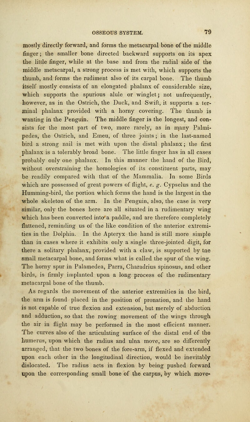 mostly directly forward, and forms the metacarpal bone of the middle finger; the smaller bone directed backward supports on its apex the little finger, while at the base and from the radial side of the middle metacarpal, a strong process is met with, which supports the thumb, and forms the rudiment also of its carpal bone. The thumb itself mostly consists of an elongated phalanx of considerable size, which supports the spurious alule or winglet; not unfrequently, however, as in the Ostrich, the Duck, and Swift, it supports a ter- minal phalanx provided with a horny covering. The thumb is wanting in the Penguin. The middle finger is the longest, and con- sists for the most part of two, more rarely, as in many Palmi- pedes, the Ostrich, and Emeu, of three joints; in the last-named bird a strong nail is met with upon the distal phalanx; the first phalanx is a tolerably broad bone. The little finger has in all cases probably only one phalanx. In this manner the hand of the Bird, without overstraining the homologies of its constituent parts, may be readily compared with that of the Mammalia. In some Birds which are possessed of great powers of flight, e. g. Cypselus and the Humming-bird, the portion which forms the hand is the largest in the whole skeleton of the arm. In the Penguin, also, the case is very similar, only the bones here are all situated in a rudimentary wing which has been converted into'a paddle, and are therefore completely flattened, reminding us of the like condition of the anterior extremi- ties in the Dolphin. In the Apteryx the hand is still more simple than in cases where it exhibits only a single three-jointed digit, for there a solitary phalanx, provided with a claw, is supported by tne small metacarpal bone, and forms what is called the spur of the wing. The horny spur in Palamedea, Parra, Charadrius spinosus, and other birds, is firmly implanted upon a long process of the rudimentary metacarpal bone of the thumb. As regards the movement of the anterior extremities in the bird, the arm is found placed in the position of pronation, and the hand is not capable of true flexion and extension, but merely of abduction and adduction, so that the rowing movement of the wings through the air in flight may be performed in the most efficient manner. The curves also of the articulating surface of the distal end of the humerus, upon which the radius and ulna move, are so differently arranged, that the two bones of the fore-arm, if flexed and extended upon each other in the longitudinal direction, would be inevitably dislocated. The radius acts in flexion by being pushed forward upon the corresponding small bone of the carpus, by which move-