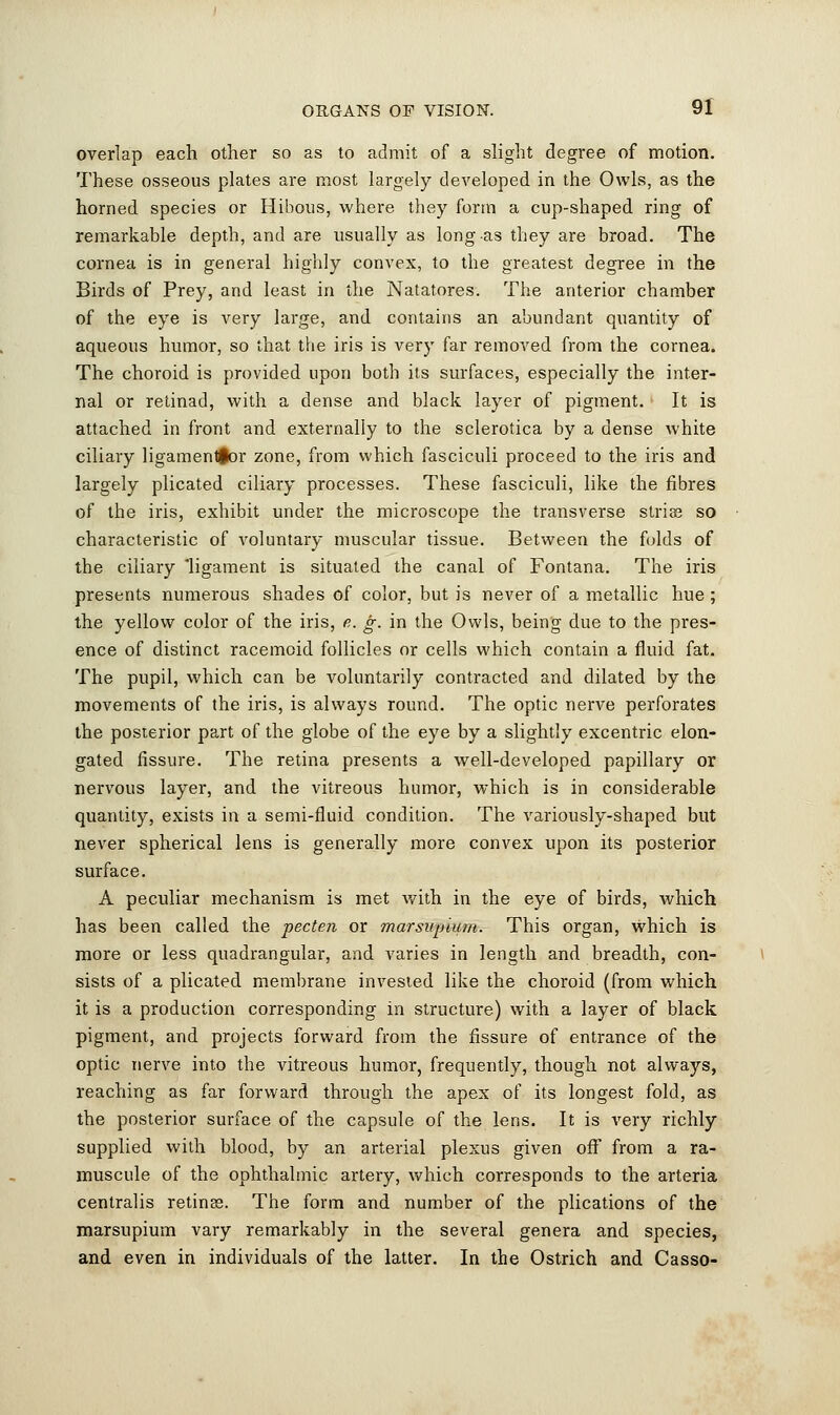 overlap each other so as to admit of a slight degree of motion. These osseous plates are most largely developed in the Owls, as the horned species or Hibous, where they form a cup-shaped ring of remarkable depth, and are usually as long as they are broad. The cornea is in general highly convex, to the greatest degree in the Birds of Prey, and least in the Natatores. The anterior chamber of the eye is very large, and contains an abundant quantity of aqueous humor, so that the iris is very far removed from the cornea. The choroid is provided upon both its surfaces, especially the inter- nal or retinad, with a dense and black layer of pigment. It is attached in front and externally to the sclerotica by a dense white ciliary ligamen^or zone, from which fasciculi proceed to the iris and largely plicated ciliary processes. These fasciculi, like the fibres of the iris, exhibit under the microscope the transverse strias so characteristic of voluntary muscular tissue. Between the folds of the ciliary 'ligament is situated the canal of Fontana. The iris presents numerous shades of color, but is never of a metallic hue ; the yellow color of the iris, e. g. in the Owls, being due to the pres- ence of distinct racemoid follicles or cells which contain a fluid fat. The pupil, which can be voluntarily contracted and dilated by the movements of the iris, is always round. The optic nerve perforates the posterior part of the globe of the eye by a slightly excentric elon- gated fissure. The retina presents a well-developed papillary or nervous layer, and the vitreous humor, Avhich is in considerable quantity, exists in a semi-fluid condition. The variously-shaped but never spherical lens is generally more convex upon its posterior surface. A peculiar mechanism is met with in the eye of birds, which has been called the pecten or marsupium. This organ, which is more or less quadrangular, and varies in length and breadth, con- sists of a plicated membrane invested like the choroid (from which it is a production corresponding in structure) with a layer of black pigment, and projects forward from the fissure of entrance of the optic nerve into the vitreous humor, frequently, though not always, reaching as far forward through the apex of its longest fold, as the posterior surface of the capsule of the lens. It is very richly supplied with blood, by an arterial plexus given off from a ra- muscule of the ophthalmic artery, which corresponds to the arteria centralis retines. The form and number of the plications of the marsupium vary remarkably in the several genera and species, and even in individuals of the latter. In the Ostrich and Casso-