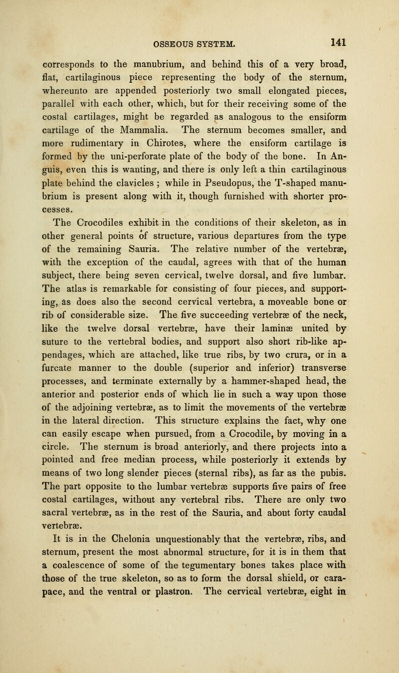 corresponds to the manubrium, and behind this of a very broad, flat, cartilaginous piece representing the body of the sternum, whereunto are appended posteriorly two small elongated pieces, parallel with each other, which, but for their receiving some of the costal cartilages, might be regarded as analogous to the ensiform cartilage of the Mammalia. The sternum becomes smaller, and more rudimentary in Chirotes, where the ensiform cartilage is formed by the uni-perforate plate of the body of the bone. In An- guis, even this is wanting, and there is only left a thin cartilaginous plate behind the clavicles ; while in Pseudopus, the T-shaped manu- brium is present along with it, though furnished with shorter pro- cesses. The Crocodiles exhibit in the conditions of their skeleton, as in other general points of structure, various departures from the type of the remaining Sauria. The relative number of the vertebrae, with the exception of the caudal, agrees with that of the human subject, there being seven cervical, twelve dorsal, and five lumbar. The atlas is remarkable for consisting of four pieces, and support- ing, as does also the second cervical vertebra, a moveable bone or rib of considerable size. The five succeeding vertebrae of the neck, like the twelve dorsal vertebrae, have their laminae united by suture to the vertebral bodies, and support also short rib-like ap- pendages, which are attached, like true ribs, by two crura, or in a furcate manner to the double (superior and inferior) transverse processes, and terminate externally by a hammer-shaped head, the anterior and posterior ends of which lie in such a way upon those of the adjoining vertebrae, as to limit the movements of the vertebrae in the lateral direction. This structure explains the fact, why one can easily escape when pursued, from a Crocodile, by moving in a circle. The sternum is broad anteriorly, and there projects into a pointed and free median process, while posteriorly it extends by means of two long slender pieces (sternal ribs), as far as the pubis. The part opposite to the lumbar vertebrae supports five pairs of free costal cartilages, without any vertebral ribs. There are only two sacral vertebrae, as in the rest of the Sauria, and about forty caudal vertebrae. It is in the Chelonia unquestionably that the vertebrae, ribs, and sternum, present the most abnormal structure, for it is in them that a coalescence of some of the tegumentary bones takes place with those of the true skeleton, so as to form the dorsal shield, or cara- pace, and the ventral or plastron. The cervical vertebras, eight in