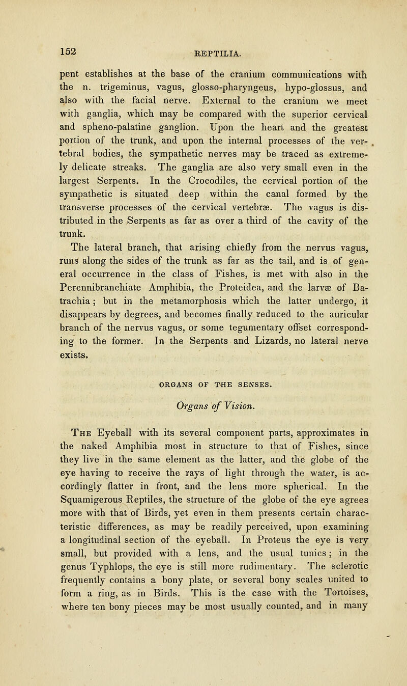 pent establishes at the base of the cranium communications with the n. trigeminus, vagus, glosso-pharyngeus, hypo-glossus, and also with the facial nerve. External to the cranium we meet with ganglia, which may be compared with the superior cervical and spheno-palatine ganglion. Upon the heart and the greatest portion of the trunk, and upon the internal processes of the ver- tebral bodies, the sympathetic nerves may be traced as extreme- ly delicate streaks. The ganglia are also very small even in the largest Serpents. In the Crocodiles, the cervical portion of the sympathetic is situated deep within the canal formed by the transverse processes of the cervical vertebrae. The vagus is dis- tributed in the Serpents as far as over a third of the cavity of the trunk. The lateral branch, that arising chiefly from the nervus vagus, runs along the sides of the trunk as far as the tail, and is of gen- eral occurrence in the class of Fishes, is met with also in the Perennibranchiate Amphibia, the Proteidea, and the larvae of Ba- trachia; but in the metamorphosis which the latter undergo, it disappears by degrees, and becomes finally reduced to the auricular branch of the nervus vagus, or some tegumentary offset correspond- ing to the former. In the Serpents and Lizards, no lateral nerve exists. ORGANS OF THE SENSES. Organs of Vision. The Eyeball with its several component parts, approximates in the naked Amphibia most in structure to that of Fishes, since they live in the same element as the latter, and the globe of the eye having to receive the rays of light through the water, is ac- cordingly flatter in front, and the lens more spherical. In the Squamigerous Reptiles, the structure of the globe of the eye agrees more with that of Birds, yet even in them presents certain charac- teristic differences, as may be readily perceived, upon examining a longitudinal section of the eyeball. In Proteus the eye is very small, but provided with a lens, and the usual tunics; in the genus Typhlops, the eye is still more rudimentary. The sclerotic frequently contains a bony plate, or several bony scales united to form a ring, as in Birds. This is the case with the Tortoises, where ten bony pieces may be most usually counted, and in many