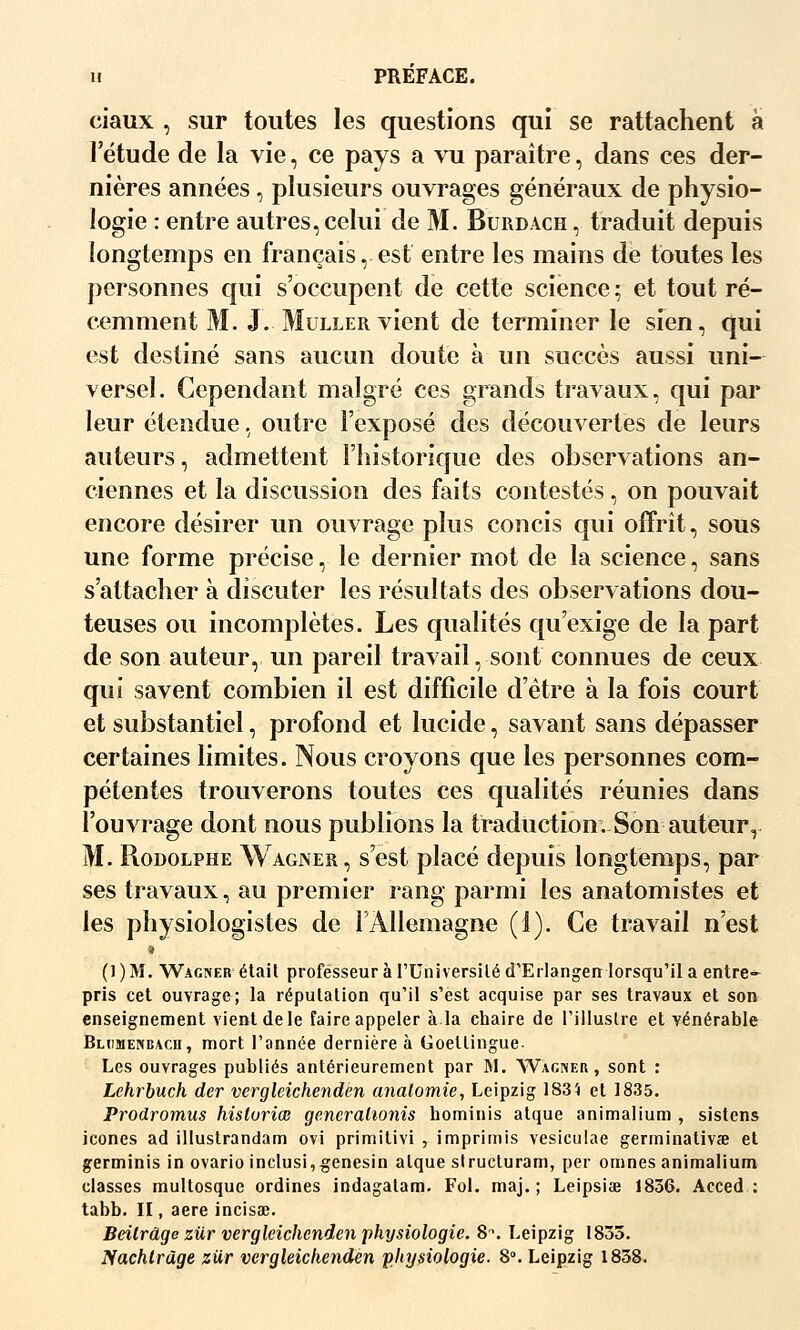 ciaux , sur toutes les questions qui se rattachent à l'étude de la vie, ce pays a vu paraître, dans ces der- nières années, plusieurs ouvrages généraux de physio- logie : entre autres, celui de M. Burdach , traduit depuis longtemps en français, est entre les mains de toutes les personnes qui s'occupent de cette science; et tout ré- cemment M. J. MuLLER vient de terminer le sien, qui est destiné sans aucun doute à un succès aussi uni— versel. Cependant malgré ces grands travaux, qui par leur étendue, outre l'exposé des découvertes de leurs auteurs, admettent l'historique des observations an- ciennes et la discussion des faits contestés , on pouvait encore désirer un ouvrage plus concis qui offrît, sous une forme précise, le dernier mot de la science, sans s'attacher à discuter les résultats des observations dou- teuses ou incomplètes. Les qualités qu'exige de la part de son auteur, un pareil travail, sont connues de ceux qui savent combien il est difficile d'être à la fois court et substantiel, profond et lucide, savant sans dépasser certaines limites. Nous croyons que les personnes com- pétentes trouverons toutes ces qualités réunies dans l'ouvrage dont nous publions la traduction. Son auteur, M. Rodolphe Wagner, s'est placé depuis longtemps, par ses travaux, au premier rang parmi les anatomistes et les physiologistes de lÀllemagne (1). Ce travail n'est » (1)M. Wagner étail professeur à l'Universiléd'Erlangen lorsqu'il a entre- pris cet ouvrage; la réputation qu'il s'est acquise par ses travaux et son enseignement vient de le faire appeler à.la chaire de l'iiluslre et vénérable Bljimencacu, mort l'année dernière à Goellingue Les ouvrages publiés antérieurement par M. Wagner, sont : Lehrbuch der vergleichenden analomie, Leipzig 183i et 1835. Prodromus hisluriœ gencralionis hominis atque animalium , sistens icônes ad illustrandam ovi primitivi , imprimis vesiculae germinativœ et germinis in ovario inclusi,^enesin alque strucluram, per omnes animalium classes multosque ordines indagalam. Fol. maj. ; Leipsiee 1836. Aceed : tabb. n , aère incisœ. Beilrdge zur vergleichenden physiologie. 8^. Leipzig 1833. Nachlràge ziir vergleichenden physiologie. S. Leipzig 1838.