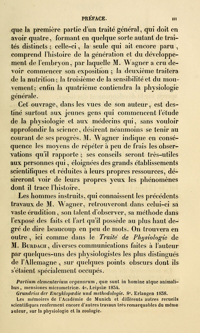 PREFACE. nt que la première partie d'un traité général, qui doit en avoir quatre, formant en quelque sorte autant de trai- tés distincts ; celle-ci, la seule qui ait encore paru , comprend l'histoire de la génération et du développe- ment de l'embryon, par laquelle M. Wagner a cru de- voir commencer son exposition 5 la deuxième traitera de la nutrition ; la troisième de la sensibilité et du mou- vement^ enfin la quatrième contiendra la physiologie générale. Cet ouvrage, dans les vues de son auteur, est des- tiné surtout aux jeunes gens qui commencent l'étude de la physiologie et aux médecins qui, sans vouloir approfondir la science, désirent néanmoins se tenir au courant de ses progrès. M. Wagner indique en consé- quence les moyens de répéter à peu de frais les obser- vations qu'il rapporte ; ses conseils seront très-utiles aux personnes qui, éloignées des grands établissements scientifiques et réduites à leurs propres ressources, dé- sireront voir de leurs propres yeux les phénomènes dont il trace l'histoire. Les hommes instruits, qui connaissent les précédents travaux de M. Wagner, retrouveront dans celui-ci sa vaste érudition, son talent d'observer, sa méthode dans l'exposé des faits et l'art qu'il possède au plus haut de- gré de dire beaucoup en peu de mots. On trouvera en outre , ici comme dans le Traité de Phijsiologie de M. BuRDACH, diverses communications faites à l'auteur par quelques-uns des physiologistes les plus distingués de l'Allemagne , sur quelques points obscurs dont ils s'étaient spécialement occupés. ParCium elementarium organorum, quae sunt in hotnine atque animali- bus , mensiones micrometricœ. 4. Leipsiae 1854. Grundriss der Encyklopœdie und mclhodologie. 8». Erlangen 1838. Les mémoires de l'Académie de Munich et dilTérents autres recueils scientifiques renferment encore d'autres travaux très remarquables du même auteur, sur la physiologie et la zoologie.