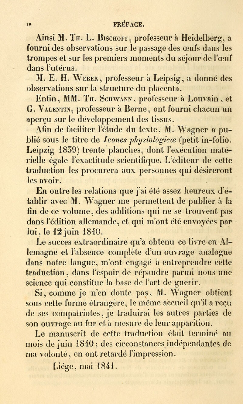 Ainsi M. Th. L. Bischoff, professeur à Heidelberg, a fourni des observations sur le passage des œufs dans les trompes et sur les premiers moments du séjour de l'œuf dans l'utérus. M. E. H. Weber, professeur à Leipsig, a donné des observations sur la structure du placenta. Enfin, MM. Th. Schwann, professeur à Louvain, et G. Valentin, professeur à Berne, ont fourni chacun un aperçu sur le développement des tissus. Afin de faciliter l'étude du texte, M. Wagner a pu- blié sous le titre de Icônes jjhysiologicœ (petit in-folio. Leipzig 1859) trente planches, dont l'exécution maté- rielle égale l'exactitude scientifique. L'éditeur de cette traduction les procurera aux personnes qui désireront les avoir. En outre les relations que j'ai été assez heureux d'é- tablir avec M. Wagner me permettent de publier à la fin de ce volume, des additions qui ne se trouvent pas dans l'édition allemande, et qui m'ont été envoyées par lui, le 12 juin 1840. Le succès extraordinaire qu'a obtenu ce livre en Al- lemagne et l'absente complète d'un ouvrage analogue dans notre langue, m'ont engagé à entreprendre cette traduction, dans l'espoir de répandre parmi nous une science qui constitue la base de l'art de guérir. Si^ comme je n'en doute pas, M. Wagner obtient sous cette forme étrangère, le même accueil qu'il a reçu de ses compatriotes, je traduirai les autres parties de son ouvrage au fur et à mesure de leur apparition. Le manuscrit de cette traduction était terminé au mois de juin 1840; des circonstances indépendantes de ma volonté, en ont retardé l'impression. Liège, mai 1841.