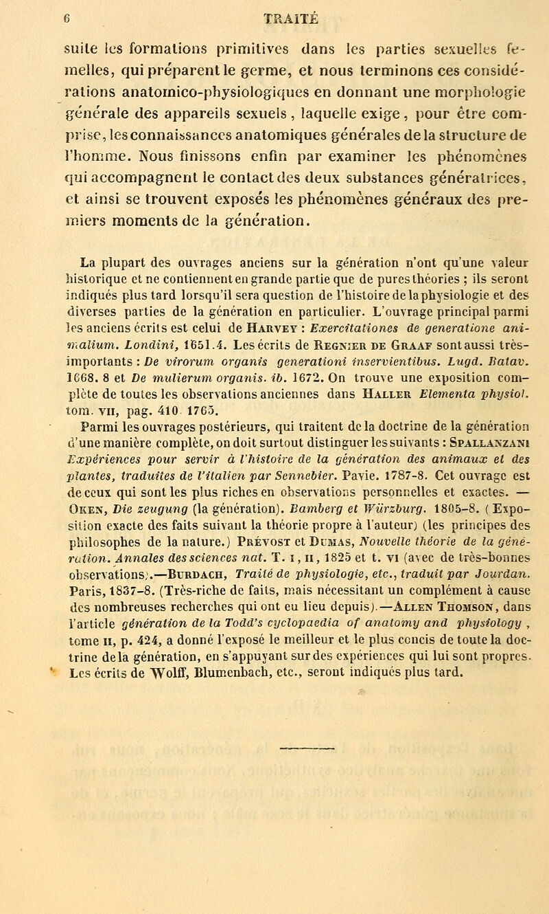 suite les formations primitives dans les parties sexuelles fe- melles, qui préparent le germe, et nous terminons ces considé- rations anatomico-physiologiques en donnant une morpholog'ie générale des appareils sexuels, laquelle exige, pour être com- prise, les connaissances anatomiques générales de la structure de l'homme. Nous finissons enfin par examiner les phénomènes qui accompagnent le contact des deux substances génératrices, et ainsi se trouvent exposés les phénomènes généraux des pre- miers moments de la génération. La plupart des ouvrages anciens sur la génération n'ont qu'une valeur historique et ne contiennent en grande partie que de pures théories ; ils seront indiqués plus tard lorsqu'il sera question de l'histoire de la physiologie et des diverses parties de la génération en particulier. L'ouvrage principal parmi les anciens écrits est celui de Harvey : Exercitationes de generatione ani- malium. Londini, 1(651.4, Les écrits de Régnier de Graaf sontaussi très- importants : De virorum orgam's generationi inservientibus. Lugd. Batav. 1668. 8 et De mulierutn organis. ib. 1672, On trouve une exposition com- plète de toutes les observations anciennes dans Haller Elementa physioK tora. vu, pag. 410 1763. Parmi les ouvrages postérieurs, qui traitent de la doctrine de la génération d'une manière complète, on doit surtout distinguer les suivants : Spallanzani Expériences pour servir à l'histoire de la génération des animaux el des plantes, traduites de l'italien par Sennebier. Pavie, 1787-8. Cet ouvrage est de ceux qui sont les plus riches en observatioiis personnelles et exactes. — Oken, Die zeugung (la génération). Bamberg et Wiirzburg. 1805-8. ( Expo- sition exacte des faits suivant la théorie propre à l'auteur) (les principes des philosophes de la nature.) Prévost et Dcmas, Nouvelle théorie de la géné- ration. Annales des sciences nat. T. ï, ii, 1825 et t. vi (avec de très-bonnes observations;.—Burdach, Traité de physiologie, etc., traduit par Jourdan. Paris, 1837-8. (Très-riche de faits, mais nécessitant un complément à cause des nombreuses recherches qui ont eu lieu depuis).—Axlen Thomson, dans l'article génération de la Todd's cyclopaedia of anatomy and physiology , tome II, p. 424, a donné l'exposé le meilleur et le plus concis de toute la doc- trine delà génération, en s'appuyant sur des expériences qui lui sont propres. Les écrits de Wolff, Blumenbach, etc., seront indiqués plus tard.