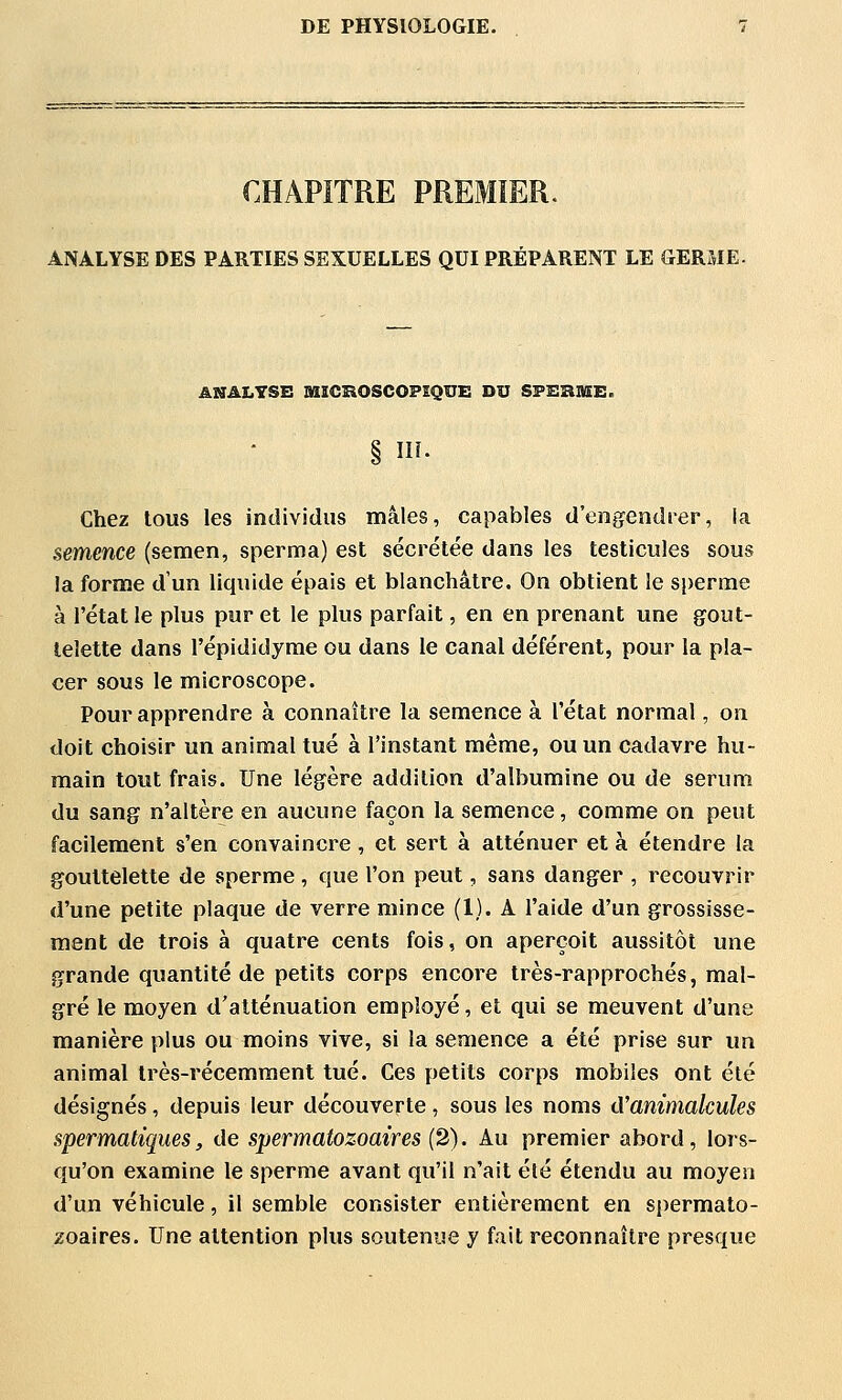 CHAPiTRE PREMIER. ANALYSE DES PARTIES SEXUELLES QUI PRÉPARENT LE GERME. ANALYSE SSSCKOSCOPSQUE DU SPERME. § î- Chez tous les individus mâles, capables d'engendrer, la semence (semen, sperma) est sécrétée dans les testicules sous la forme d'un liquide épais et blanchâtre. On obtient le sperme à l'état le plus pur et le plus parfait, en en prenant une gout- telette dans répididyme ou dans le canal déférent, pour la pla- cer sous le microscope. Pour apprendre à connaître la semence à l'état normal, on doit choisir un animal tué à l'instant même, ou un cadavre hu- main tout frais. Une légère addition d'albumine ou de sérum du sang n'altère en aucune façon la semence, comme on peut facilement s'en convaincre , et sert à atténuer et à étendre la gouttelette de sperme , que l'on peut, sans danger , recouvrir d'une petite plaque de verre mince (1). A l'aide d'un grossisse- ment de trois à quatre cents fois, on aperçoit aussitôt une grande quantité de petits corps encore très-rapprochés, mal- gré le moyen d'atténuation employé, et qui se meuvent d'une manière plus ou moins vive, si la semence a été prise sur un animal très-récemment tué. Ces petits corps mobiles ont été désignés, depuis leur découverte, sous les noms cVanimalcules spermatiques, de spermatozoaires (2). Au premier abord, lors- qu'on examine le sperme avant qu'il n'ait été étendu au moyen d'un véhicule, il semble consister entièrement en spermato- zoaires. Une attention plus soutenue y fait reconnaître presque