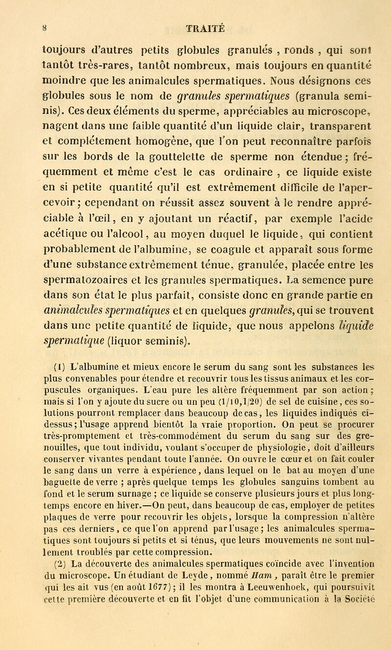 toujours d'autres petits globules granulés , ronds , qui son» tantôt très-rares, tantôt nombreux, mais toujours en quantité moindre que les animalcules spermatiques. Nous désignons ces globules sous le nom de granules spermatiques (granula semi- nis). Ces deux éléments du sperme, appréciables au microscope, nagent dans une faible quantité d'un liquide clair, transparent et complètement homogène, que l'on peut reconnaître parfois sur les bords de la gouttelette de sperme non étendue ; fré- quemment et même c'est le cas ordinaire , ce liquide existe en si petite quantité qu'il est extrêmement difficile de l'aper- cevoir; cependant on réussit assez souvent à le rendre appré- ciable à l'œil, en y ajoutant un réactif, par exemple l'acide acétique ou l'alcool, au moyen duquel le liquide, qui contient probablement de l'albumine, se coagule et apparaît sous forme d'une substance extrêmement ténue, granulée, placée entre les spermatozoaires et les granules spermatiques. La semence pure dans son état le plus parfait, consiste donc en grande partie en animalcules spermatiques et en quelques granules, qui se trouvent dans une petite quantité de liquide, que nous appelons liquide spermatique (liquor seminis). (1) L'albumine et mieux encore le sérum du sang sont les substances les plus convenables pour étendre et recouvrir tous les tissus animaux et les cor- puscules organiques. L'eau pure les altère fréquemment par son action ; mais si l'on y ajoute du sucre ou un peu (l/i 0,1/20) de sel de cuisine, ces so- lutions pourront remplacer dans beaucoup de cas, les liquides indiqués ci- dessus ; l'xisage apprend bientôt la vraie proportion. On peut se procurer très-promptement et très-commodément du sérum du sang sur des gre- nouilles, que tout individu, voulant s'occuper de physiologie, doit d'ailleurs conserver vivantes pendant toute l'année. On ouvre le cœur et on fait couler le sang dans un verre à expérience, dans lequel on le bat au moyen d'une baguette de verre ; après quelque temps les globules sanguins tombent au fond et le sérum surnage ; ce liquide se conserve plusieurs jours et plus long- temps encore en hiver.—On peut, dans beaucoup de cas, employer de petites plaques de verre pour recouvrir les objets, lorsque la compression n'altère pas ces derniers, ce que l'on apprend par l'usage; les animalcules sperma- tiques sont toujours si petits et si ténus, que leurs mouvements ne sont nul- lement troublés par cette compression. (2) La découverte des animalcules spermatiques coïncide avec l'invention du microscope. Un étudiant de Leyde, nommé Bam, paraît être le premier qui les ait vus (en août 1677) ; il les montra à Leeuwenhoek, qui poursuivit cette première découverte et en fit l'objet d'une communication à la Société