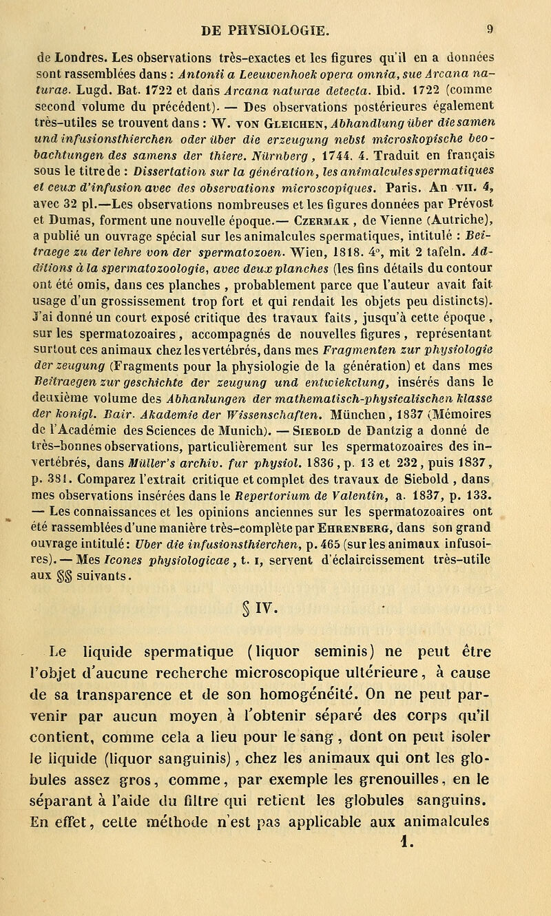 de Londres. Les observations très-exactes et les figures qu'il en a données sont rassemblées dans : Ântonîi a Leeuwenhoek opéra omnia, sue Ârcana na- turae. Lugd. Bat. 1722 et dans Arcana naturae détecta. Ibid. 1722 (comme second volume du précédent). — Des observations postérieures également très-utiles se trouvent dans : W. von Gleichen, AbhandlungUber diesamen und infusionsthierchen oder Uber die erzeugung nebst mîcrosko'pische beo- bachtungen des samens der thiere. Nilrnberg, 1744. 4. Traduit en français sous le titre de : Dissertation sur la génération, les animalculesspermatiques et ceux d'infusion avec des observations microscopiques, Paris. An vu. 4, avec 32 pi.—Les observations nombreuses et les figures données par Prévost et Dumas, forment une nouvelle époque.— Czermak , de Vienne (Autriche), a publié un ouvrage spécial sur les animalcules spermatiques, intitulé : Bei- traege zu derlehre von der spermatozoen. Wien, 1818. 4, mit 2 tafeln. Ad- ditions à la spermatozoologie, avec deux planches (les fins détails du contour ont été omis, dans ces planches , probablement parce que l'auteur avait fait usage d'un grossissement trop fort et qui rendait les objets peu distincts). J'ai donné un court exposé critique des travaux faits, jusqu'à cette époque , sur les sperraatozoaires , accompagnés de nouvelles figures , représentant surtout ces animaux chez lesvertébrés, dans mes Fragmenten zur physiologie der zeugung (Fragments pour la physiologie de la génération) et dans mes Beitraegen zur gescMchte der zeugung und entwiekclung, insérés dans le deuxième volume des Abhanlungen der mathematisch-physicalischeii Masse der konigl. Bair. Akademie der Wissenschaften. Mûnchen, 1837 (Mémoires de l'Académie des Sciences de Munich). — Siebold de Dantzig a donné de très-bonnes observations, particulièrement sur les spermatozoaires des in- vertébrés, dans Muller's archiv. fur physîol. 1836,p. 13 et 232, puis 1837, p. 38!. Comparez l'extrait critique et complet des travaux de Siebold , dans mes observations insérées dans le Repertorium de Valentin, a. 1837, p. 133. — Les connaissances et les opinions anciennes sur les spermatozoaires ont été rassemblées d'une manière très-complète par Ehrenberg, dans son grand ouvrage intitulé : Uber die infusionsthierchen, p. 465 (sur les animaux infusoi- res). — Mes/cônes physiologicae, t. i, servent d'éclaircissement très-utile aux g§ suivants. § IV. Le liquide spermatique (liquor seminis) ne peut être l'objet d'aucune recherche microscopique ultérieure, à cause de sa transparence et de son homogénéité. On ne peut par- venir par aucun moyen à l'obtenir séparé des corps qu'il contient, comme cela a lieu pour le sang, dont on peut isoler le liquide (liquor sanguinis), chez les animaux qui ont les glo- bules assez gros, comme, par exemple les grenouilles, en le séparant à l'aide du filtre qui retient les globules sanguins. En effet, celle mélhode n'est pas applicable aux animalcules 1.