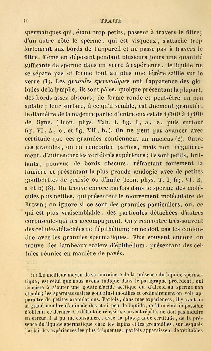 spermatiques qui, étant trop petits, passent à travers le filtre; d'un autre côté le sperme, qui est visqueux, s'attache trop fortement aux bords de l'appareil et ne passe pas à travers le filtre. Même en déposant pendant plusieurs jours une quantité suffisante de sperme dans un verre à expérience, le liquide ne se sépare pas et forme tout au plus une légère saillie sur le verre (1). Les granules spermatiques ont l'apparence des glo- bules delà lymphe; ils sont pâles, quoique présentant la plupart, des bords assez obscurs, de forme ronde et peut-être un peu aplatie ; leur surface, à ce qu'il semble, est finement granulée, le diamètre de la majeure partie d'entre eux est de 1^300 à 1^400 de ligne. ( Icon. phys. Tab. I. fig. I, a, e, puis surtout fig. VI, A, c, et fig. VII, b.). On ne peut pas avancer avec certitude que ces granules contiennent un nucleus (2). Outre ces granules , on en rencontre parfois, mais non régulière- ment, d'autreschezles vertébrés supérieurs; ils sont petits, bril- lants , pourvus de bords obscurs, réfractant fortement la lumière et présentant la plus grande analogie avec de petites gouttelettes de graisse ou d'huile (Icon. phys. T. I, fig. VI, B, a et b) (3). On trouve encore parfois dans le sperme des molé- cules plus petites, qui présentent le mouvement moléculaire de Brown; on ignore si ce sont des granules particuliers, ou, ce qui est plus vraisemblable, des particules détachées d'autres corpuscules qui les accompagnent. On y rencontre très-souvent des cellules détachées de l'épilhélium; on ne doit pas les confon- dre avec les granules spermatiques. Plus souvent encore on trouve des lambeaux entiers d'épithéliura, présentant des cel- lules réunies en manière de pavés. (1) Le meilleur moyen de se convaincre de la présence du liquide spenna- tique, est celui que nous avons indiqué dans le paragraphe précédent, qui consiste à ajouter une goutte d'acide acétique ou d'alcool au sperme non étendu; les spermatozoaires sont ainsi modifiés et ordinairement on voit ap- paraître de petites granulations. Parfois, dans mes expériences, il y avait un si grand nombre d'animalcules et si peu de liquide, qu'il m'était impossible d'obtenir ce dernier. Ce défaut de réussite, souvent répété, ne doit pas induire en erreur. J'ai pu me convaincre, avec la plus grande certitude, de la pré- sence du liquide spermatique chez les lapins et les grenouilles, sur lesquels i'ai fait les expériences les plus fréquentes ; parfois apparaissent de véritables