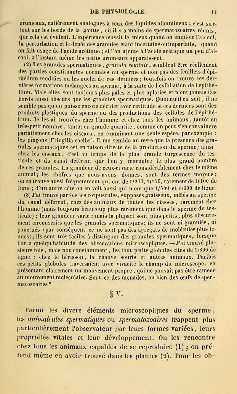 grumeaux, entièrement analogues à ceux des liquides albumineux ; c'est sur- tout sur les bords de la goutte, où il y a moins de spermatozoaires réunis, que cela est évident. L'expérience réussit le mieux quand on emploie l'alcool, la perturbation et le dépôt des granules étant incertains ouimparfaits, quand on fait usage de l'acide acétique ; si l'on ajoute à l'acide acétique un peu d'al- cool, à l'instant même les petits grumeaux apparaissent. (2) Les granules spermatiques, granula seminis, semblent être réellement des parties constituantes normales du sperme et non pas des feuillets d'épi- thélium modiflés ou les nuclei de ces derniers ; toutefois on trouve ces der- nières formations mélangées au sperme, à la suite de l'exfoliation de l'épithé- lium. Mais elles sont toujours plus pâles et plus aplaties et n'ont jamais des bords aussi obscurs que les granules spermatiques. Quoi qu'il en soit, il ne semble pas qu'on puisse encore décider avec certitude si ces derniers sont des produits plastiques du sperme ou des productions des cellules de l'épithé- lium. Je les ai trouvées chez l'homme et chez tous les animaux, tantôt en très-petit nombre, tantôt en grande quantité, comme on peut s'en convaincre parfaitement chez les oiseaux, en examinant une seule espèce, par exemple : les pinçons (Fringilla coelbs). Il me semble au reste que la présence des gra- nules spermatiques est en raison directe de la production du sperme; ainsi chez les oiseaux, c'est au temps de la plus grande turgescence du tes- ticule et du canal déférent que l'on y rencontre le plus grand nombre de ces granules. La grandeur de ceux-ci varie considérablement chez le même animal; les chiffres que nous avons donnés, sont des termes moyens; on en trouve aussi fréquemment qui ont de 1/200,1/150, rarementde 1/100 de ligne; d'un autre côté on en voit aussi qui n'ont que 1/500 et 1/600 de ligne- (3) J'ai trouvé parfois les corpuscules, supposés graisseux, mêlés au sperme du canal déférent, chez des animaux de toutes les classes, rarement chez l'homme (mais toujours beaucoup plus rarement que dans le sperme du tes- ticule) ; leur grandeur varie ; mais la plupart sont plus petits, plus obscuré- ment circonscrits que les granules spermatiques ; ils ne sont ni granulés , ni ponctués (par conséquent ce ne sont pas des agrégats de molécules plus té- nues); ils sont très-faciles à distinguer des granules spermatiques, lorsque l'on a quelqu'habitude des observations microscopiques. — J'ai trouvé plu- sieurs fois, mais non constamment, les tout petits globules cités de 1/800 de ligne : chez le hérisson , la chauve souris et autres animaux. Parfois ces petits globules traversaient avec vivacité le champ du microscope, en présentant clairement un mouvement propre, qui ne pouvait pas être ramené au mouvement moléculaire. Sont-ce des monades, ou bien des œufs de sper- matozoaires ? Parmi les divers éléments microscopiques du sperme, les animalcules spermatiques ou spermatozoaires frappent plus particulièrement l'observateur par leurs formes variées, leurs propriétés vitales et leur développement. On les rencontre chez tous les animaux capables de se reproduire (1) ; on pré- tend même en avoir trouvé dans les plantes (2). Pour les ob-