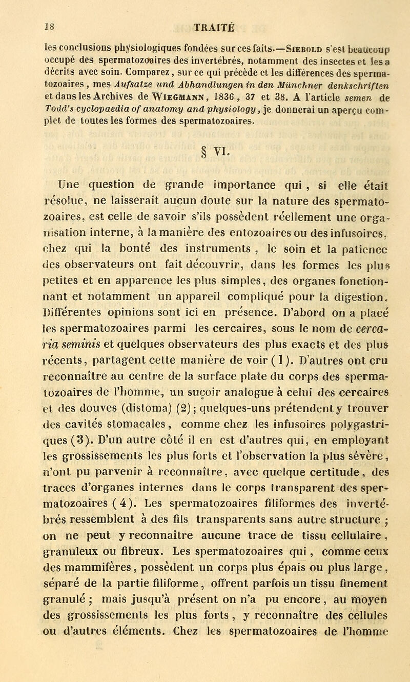 les conclusions physiologiques fondées sur ces faits.—Siebold s'est beaucoup occupé des spermatozoeires des invertébrés, notamment des insectes et les a décrits avec soin. Comparez, sur ce qui précède et les différences des sperma- tozoaires, mes Aufsatze und Àbhandlungen in den MUnchner denkschriflen et dans les Archives deWiEGMANN, 1836, 37 et 38. A l'article semen de Todd's cyclopaedia of anatomy and physiology, ]e donnerai un aperçu com- plet de toutes les formes des spermatozoaires. § VI. Une question de grande importance qui , si elle était résolue, ne laisserait aucun doute sur la nature des spermato- zoaires, est celle de savoir s'ils possèdent réellement une orga- nisation interne, à la manière des enlozoaires ou desinfusoires, chez qui la bonté des instruments , le soin et la patience des observateurs ont fait découvrir, dans les formes les plus petites et en apparence les plus simples, des organes fonction- nant et notamment un appareil compliqué pour la digestion. Différentes opinions sont ici en présence. D'abord on a placé les spermatozoaires parmi les cercaires, sous le nom de cerca- ria sernmis et quelques observateurs des plus exacts et des plus récents, partagent celte manière de voir ( 1 ). D'autres ont cru reconnaître au centre de la surface plate du corps des sperma- tozoaires de l'homme, un suçoir analogue à celui des cercaires et des douves (distoma) (2): quelques-uns prétendent y trouver des cavités stomacales, comme chez les infusoires polygaslri- ques (3). D'un autre côté il en est d'autres qui, en employant les grossissements les plus forts et l'observation la plus sévère, n'ont pu parvenir à reconnaître, avec quelque certitude, des traces d'organes internes dans le corps transparent des sper- matozoaires (4). Les spermatozoaires filiformes des inverté- brés ressemblent à des fils transparents sans autre structure • on ne peut y reconnaître aucune trace de tissu cellulaire, granuleux ou fibreux. Les spermatozoaires qui, comme ceux des mammifères, possèdent un corps plus épais ou plus large, séparé de la partie filiforme, offrent parfois un tissu finement granulé ; mais jusqu'à présent on n'a pu encore , au moyen des grossissements les plus forts, y reconnaître des cellules ou d'autres éléments. Chez les spermatozoaires de l'homme