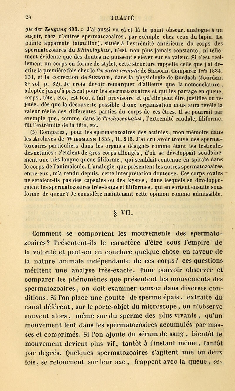 gie der Zeugung 406. » J'ai aussi vu çà et là le point obscur, analogue à un suçoir, chez d'autres spermatozoaires, par exemple chez ceux du lapin. La pointe apparente (aiguillon), située à l'extrémité antérieure du corps des spermatozoaires du Rhinolophus, n'est non plus jamais constante, ni telle- ment évidente que des doutes ne puissent s'élever sur sa valeur. Si c'est réel- lement un corps en forme de stylet, cette structure rappelle celle que j'ai dé- crite la première fois chez le Cercan'a armata de Siebold. Comparez Isis 1834, 131, et la correction de Siebold, dans la physiologie de Burdach (Joitrdan, 3«> vol p. 32). Je crois devoir remarquer d'ailleurs que la nomenclature, adoptée jusqu'à présent pour les spermatozoaires et qui les partage en queue, corps, tête, etc., est tout à fait provisoire et qu'elle peut être justifiée ou re- jetée , dès que la découverte possible d'une organisation nous aura révélé la valeur réelle des différentes parties du corps de ces êtres. Il se pourrait par exemple que, comme dans le Trtchocephalus, l'extrémité caudale, filiforme, fût l'extrémité de la tête, etc. (5) Comparez, pour les spermatozoaires des actinies, mon mémoire dans les Archives de Wiegmann 1835 , II, 215. J'ai cru avoir trouvé des sperma- tozoaires particuliers dans les organes désignés comme étant les testicules des actinies : c'étaient de gros corps allongés, d'où se développait soudaine- ment une très-longue queue filiforme , qui semblait contenue en spirale dans le corps de l'animalcule. L'analogie que présentent les autres spermatozoaires entre-eux, m'a rendu depuis, cette interprétation douteuse. Ces corps ovales ne seraient-ils pas des capsules ou des kystes, dans lesquels se développe- raient les spermatozoaires très-longs et filiformes, qui en sortent ensuite sous forme de queue? Je considère maintenant cette opinion comme admissible. § VU. Comment se comportent les mouvements des spermato- zoaires? Présentent-ils le caractère d'être sous l'empire de la volonté et peut-on en conclure quelque chose en faveur de la nature animale indépendante de ces corps? ces questions méritent une analyse très-exacte. Pour pouvoir observer et comparer les phénomènes c]ue présentent les mouvements des spermatozoaires, on doit examiner ceux-ci dans diverses con- ditions. Si l'on place une goulte de sperme épais , extraite du canal déférent, sur le porte-objet du microscope, on n'observe souvent alors , même sur du sperme des plus vivants , qu'un mouvement lent dans les spermatozoaires accumulés par mas- ses et comprimés. Si l'on ajoute du sérum de sang , bientôt le mouvement devient plus vif, tantôt à l'instant même, tantôt par degrés. Quelques spermatozoaires s'agitent une ou deux fois, se retournent sur leur axe , frappent avec la queue, se-