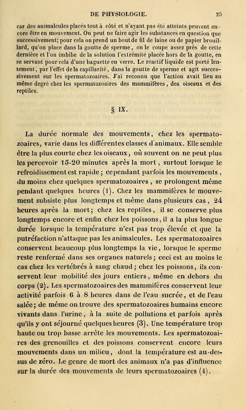 car des animalcules placés tout à côté et n'ayant pas été atteints peuvent en- core être en mouvement. On peut ne faire agir les substances en question que successivement; pour cela on prend un bout de fil de laine ou de papier brouil- lard, qu'on place dans la goutte de sperme, on le coupe assez près de cette dernière et l'on imbibe delà solution l'extrémité placée hors de la goutte, en se servant pour cela d'une baguette en verre. Le réactif liquide est porté len- tement, par l'effet delà capillarité, dans la goutte de sperme et agit succes- sivement sur les spermatozoaires. J'ai reconnu que l'action avait lieu au même degré chez les spermatozoaires des mammifères, des oiseanx et des reptiles. IX. La durée normale des mouvements, chez les spermato- zoaires, varie dans les différentes classes d animaux. Elle semble être la plus courte chez les oiseaux, où souvent on ne peut plus les percevoir 10-20 minutes après la mort, surtout lorsque le refroidissement est rapide ; cependant parfois les mouvements , du moins chez quelques spermatozoaires , se prolongent même pendant quelques heures (l). Chez les mammifères le mouve- ment subsiste plus long^temps et même dans plusieurs cas , 24 heures après la mort; chez les reptiles, il se conserve plus longtemps encore et enfin chez les poissons, il a la plus longue durée lorsque la température n'est pas trop élevée et que la putréfaction n'attaque pas les animalcules. Les spermatozoaires conservent beaucoup plus longtemps la vie, lorsque le sperme reste renfermé dans ses organes naturels ; ceci est au moins le cas chez les vertébrés à sang chaud ; chez les poissons, ils con- servent leur mobilité des jours entiers, même en dehors du corps (2). Les spermatozoaires des mammifères conservent leur activité parfois 6 à 8 heures dans de l'eau sucrée, et de l'eau salée; de même on trouve des spermatozoaires humains encore vivants dans l'urine, à la suite de pollutions et parfois après qu'ils y ont séjourné quelques heures (3), Une température trop haute ou trop basse arrête les mouvements. Les spermatozoai- res des grenouilles et des poissons conservent encore leurs mouvements dans un milieu, dont la température est au-des- sus de zéro. Le genre de mort des animaux n'a pas d'influence sur la durée des mouvements de leurs spermatozoaires (4).