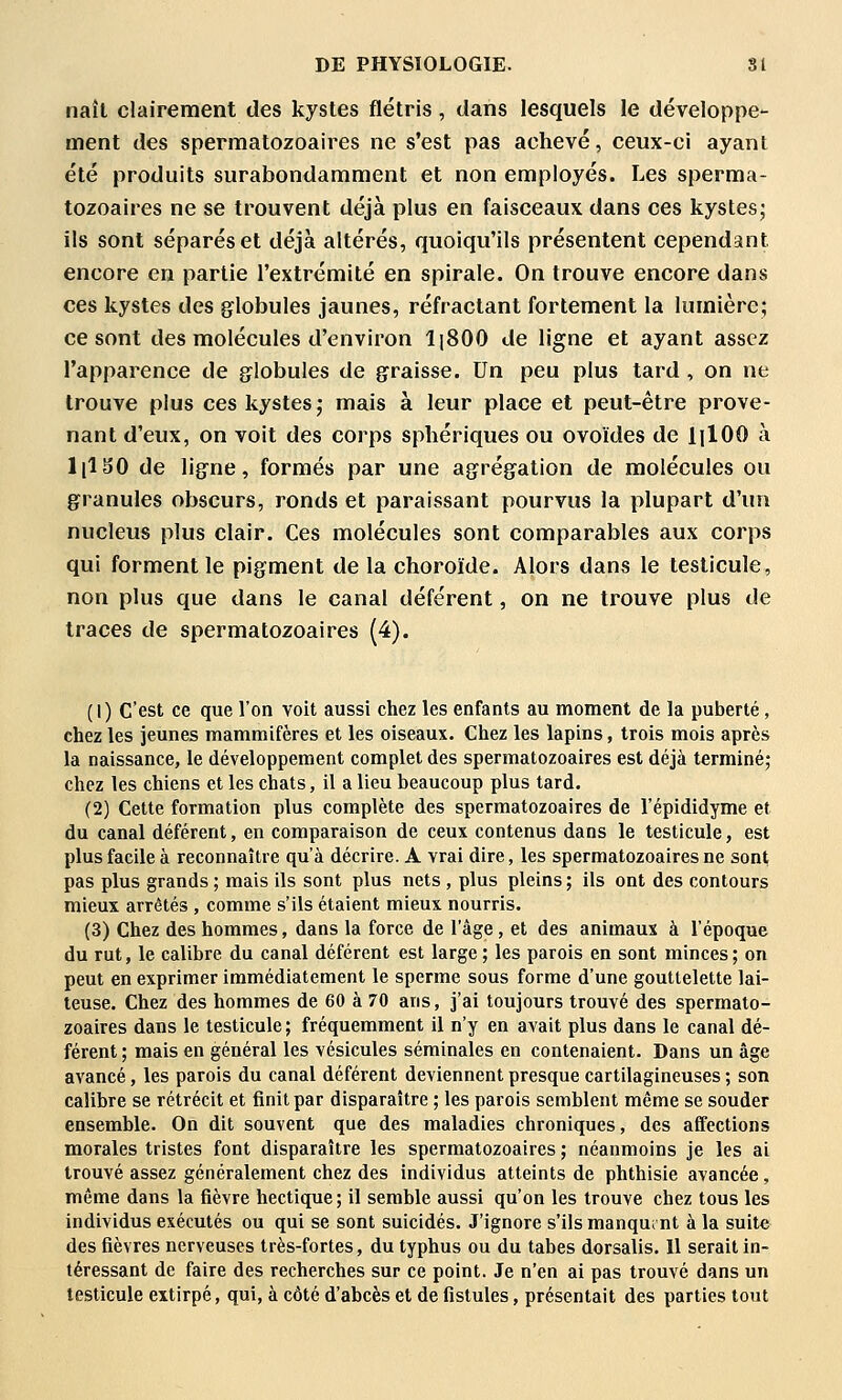 naît clairement des kystes flétris, dans lesquels le développe- ment des spermatozoaires ne s'est pas achevé, ceux-ci ayant été produits surabondamment et non employés. Les sperma- tozoaires ne se trouvent déjà plus en faisceaux dans ces kystesj ils sont séparés et déjà altérés, quoiqu'ils présentent cependant encore en partie l'extrémité en spirale. On trouve encore dans ces kystes des globules jaunes, réfractant fortement la lumière; ce sont des molécules d'environ I18OO de ligne et ayant assez l'apparence de g^lobules de graisse. Un peu plus tard , on ne trouve plus ces kystes j mais à leur place et peut-être prove- nant d'eux, on voit des corps sphériques ou ovoïdes de lilOO à lllSO de ligne, formés par une agrégation de molécules ou granules obscurs, ronds et paraissant pourvus la plupart d'un nucleus plus clair. Ces molécules sont comparables aux corps qui forment le pigment de la choroïde. Alors dans le testicule, non plus que dans le canal déférent, on ne trouve plus de traces de spermatozoaires (4). (1) c'est ce que l'on voit aussi chez les enfants au moment de la puberté , chez les jeunes mammifères et les oiseaux. Chez les lapins, trois mois après la naissance, le développement complet des spermatozoaires est déjà terminé; chez les chiens et les chats, il a lieu beaucoup plus tard. (2) Cette formation plus complète des spermatozoaires de l'épididyme et du canal déférent, en comparaison de ceux contenus dans le testicule, est plus facile à reconnaître qu'à décrire. A vrai dire, les spermatozoaires ne sont pas plus grands ; mais ils sont plus nets , plus pleins ; ils ont des contours mieux arrêtés , comme s'ils étaient mieux nourris. (3) Chez des hommes, dans la force de l'âge, et des animaux à l'époque du rut, le calibre du canal déférent est large ; les parois en sont minces ; on peut en exprimer immédiatement le sperme sous forme d'une gouttelette lai- teuse. Chez des hommes de 60 à 70 ans, j'ai toujours trouvé des spermato- zoaires dans le testicule ; fréquemment il n'y en avait plus dans le canal dé- férent ; mais en général les vésicules séminales en contenaient- Dans un âge avancé, les parois du canal déférent deviennent presque cartilagineuses ; son calibre se rétrécit et finit par disparaître ; les parois semblent même se souder ensemble. On dit souvent que des maladies chroniques, des affections morales tristes font disparaître les spermatozoaires ; néanmoins je les ai trouvé assez généralement chez des individus atteints de phthisie avancée, même dans la fièvre hectique ; il semble aussi qu'on les trouve chez tous les individus exécutés ou qui se sont suicidés. J'ignore s'ils manquant à la suite des fièvres nerveuses très-fortes, du typhus ou du tabès dorsalis. Il serait in- téressant de faire des recherches sur ce point. Je n'en ai pas trouvé dans un testicule extirpé, qui, à côté d'abcès et de fistules, présentait des parties tout