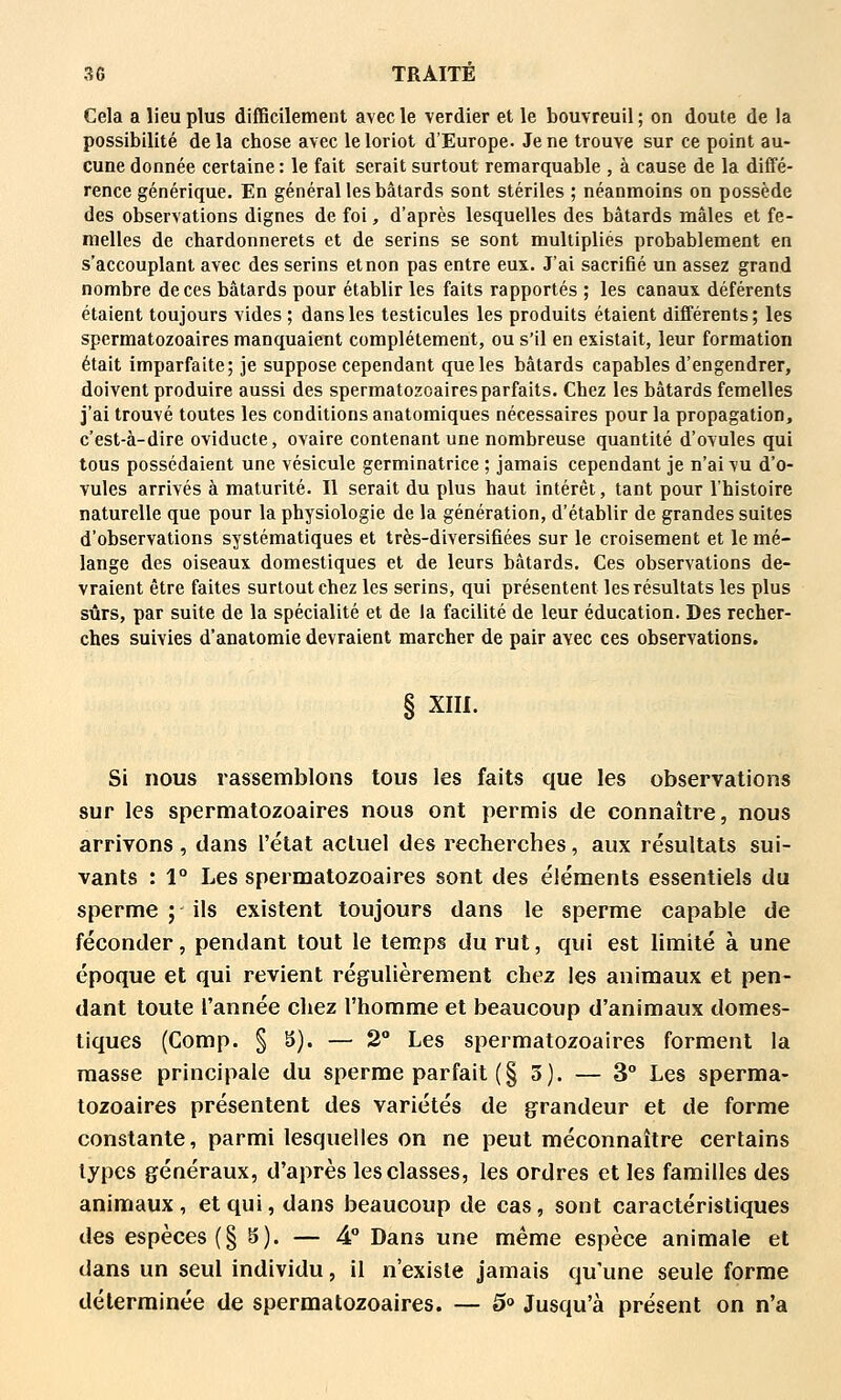 Cela a lieu plus difficilement avec le verdier et le bouvreuil ; on doute de la possibilité delà chose avec le loriot d'Europe. Je ne trouve sur ce point au- cune donnée certaine : le fait serait surtout remarquable , à cause de la diffé- rence générique. En général les bâtards sont stériles ; néanmoins on possède des observations dignes de foi, d'après lesquelles des bâtards mâles et fe- melles de chardonnerets et de serins se sont multipliés probablement en s'accouplant avec des serins et non pas entre eux. J'ai sacrifié un assez grand nombre de ces bâtards pour établir les faits rapportés ; les canaux déférents étaient toujours vides ; dans les testicules les produits étaient différents; les spermatozoaires manquaient complètement, ou s'il en existait, leur formation était imparfaite; je suppose cependant que les bâtards capables d'engendrer, doivent produire aussi des spermatozoaires parfaits. Chez les bâtards femelles j'ai trouvé toutes les conditions anatomiques nécessaires pour la propagation, c'est-à-dire oviducte, ovaire contenant une nombreuse quantité d'ovules qui tous possédaient une vésicule germinatrice ; jamais cependant je n'ai vu d'o- vules arrivés à maturité. Il serait du plus haut intérêt, tant pour l'histoire naturelle que pour la physiologie de la génération, d'établir de grandes suites d'observations systématiques et très-diversifiées sur le croisement et le mé- lange des oiseaux domestiques et de leurs bâtards. Ces observations de- vraient être faites surtout chez les serins, qui présentent les résultats les plus sûrs, par suite de la spécialité et de la facilité de leur éducation. Des recher- ches suivies d'anatomie devraient marcher de pair avec ces observations. § xm. Si nous rassemblons tous les faits que les observations sur les spermatozoaires nous ont permis de connaître, nous arrivons, dans l'état actuel des recherches, aux résultats sui- vants : 1° Les spermatozoaires sont des éléments essentiels du sperme ; ils existent toujours dans le sperme capable de féconder, pendant tout le temps du rut, qui est limité à une époque et qui revient régulièrement chez les animaux et pen- dant toute l'année chez l'homme et beaucoup d'animaux domes- tiques (Comp. § 8). — 2° Les spermatozoaires forment la masse principale du sperme parfait (§ 3). — 3° Les sperma- tozoaires présentent des variétés de grandeur et de forme constante, parmi lesquelles on ne peut méconnaître certains types généraux, d'après les classes, les ordres et les familles des animaux, et qui, dans beaucoup de cas, sont caractéristiques des espèces (§ Si). — 4° Dans une même espèce animale et dans un seul individu, il n'existe jamais qu'une seule forme déterminée de spermatozoaires. — 5° Jusqu'à présent on n'a