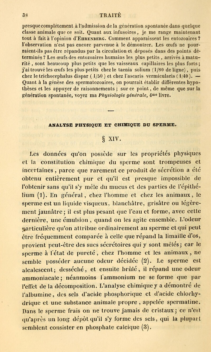 presque complètement à l'admission de la génération spontanée dans quelque classe animale que ce soit. Quant aux infusoires, je me range maintenant tout à fait à l'opinion d'EHRENBERG. Comment apparaissent les entozoaires ? l'observation n'est pas encore parvenue à le démontrer. Les œufs ne pour- raient-ils pas être répandus par la circulation et déposés dans des points dé- terminés ? Les œufs des entozoaires humains les plus petits , arrivés à matu- rité , sont beaucoup plus petits que les vaisseaux capillaires les plus forts ; j'ai trouvé les œufs les plus petits chez le taenia solium (1/80 de ligne), puis chez le trichocephalus dispar ( 1/50 ) et chez l'ascaris vermicularis ( 1/40 ). — Quant à la genèse des spermatozoaires, on pourrait établir différentes hypo- thèses et les appuyer de raisonnements ; sur ce point, de même que sur la génération spontanée, voyez ma Physiologie générale, 4^^^ livre. ANALYSE PHYSIQUE ET CHIUIQUE DU SPER3IE. § XIV. Les données qu'on possède sur les propriétés physiques et la constitution chimique du sperme sont trompeuses et incertaines , parce que rarement ce produit de sécrétion a été obtenu entièrement pur et qu'il est presque impossible de l'obtenir sans qu'il s'y mêle du mucus et des parties de l'épithé- lium (l). En g^énéral, chez l'homme et chez les animaux, le sperme est un liquide visqueux, blanchâtre, grisâtre ou légère- ment jaunâtre j il est plus pesant que l'eau et forme, avec celte dernière, une émulsion , quand on les agite ensemble. L'odeur «particulière qu'on attribue ordinairement au sperme et qui peut être fréquemment comparée à celle que répand la limaille d'os, provient peut-être des sucs sécrétoires qui y sont mêlés j car le sperme à l'état de pureté , chez l'homme et les animaux, ne semble posséder aucune odeur décidée (2). Le sperme est alcalescent ; desséché, et ensuite brûlé, il répand une odeur ammoniacale ,• néanmoins l'ammonium ne se forme que par l'effet de la décomposition. L'analyse chimique y a démontré de l'albumine, des sels d'acide phosphorique et d'acide chlorhy- drique et une substance animale propre, appelée spermatine. Dans le sperme frais on ne trouve jamais de cristaux j ce n'est qu'après un long dépôt qu'il s'y forme des sels, qui la plupart semblent consister en phosphate calcique (3).