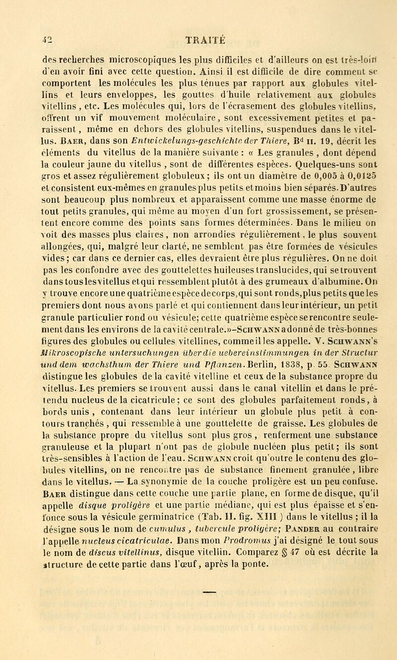 des recLerches microscopiques les plus difficiles et d'ailleurs on est Irès-loiri d'en avoir fini avec celte question. Ainsi il est difficile de dire comment se comportent les molécules les plus ténues par rapport aux globules vitel- lins et leurs enveloppes, les gouttes d'huile relativement aux globules vilellins, etc. Les molécules qui, lors de l'écrasement des globules vilellins, offrent un vif mouvement moléculaire, sont excessivement petites et pa- raissent , même en dehors des globules vilellins, suspendues dans le vitel- lus. Baer, dans son Entwickelungs-gescMchtc der Thiere, B^ ii. 19, décrit les cléments du vitellus de la manière suivante : « Les granules , dont dépend la couleur jaune du vitellus , sont de différentes espèces. Quelques-uns sont gros et assez régulièrement globuleux; ils ont un diamètre de 0,005 à 0,0 ia5 et consistent eux-mêmes en granules plus petits et moins bien séparés. D'autres sont beaucoup plus nombreux et apparaissent comme une masse énorme de tout petits granules, qui même au moyen d'un fort grossissement, se présen- tent encore comme des points sans formes déterminées. Dans le milieu on voit des masses plus claires, non arrondies régulièrement, le plus souvent allongées, qui, malgré leur clarté, ne semblent pas être formées de vésicules vides ; car dans ce dernier cas, elles devraient être plus régulières. On ne doit pas les confondre avec des gouttelettes huileuses translucides, qui se trouvent danstouslesvitellusetqui ressemblent plutôt à des grumeaux d'albumine. On y trouve encore une quatrième espèce decorps,qui sont ronds,plus petits que les premiers dont nous avons parlé et qui contiennent dans leur intérieur, un petit granule particulier rond ou vésicule; celle quatrième espèce se rencontre seule- menldans les environs de la cavité centrale.«-ScHWANNadonné de très-bonnes figures des globules ou cellules vilellines, commeilles appelle. V. Schwakn's Slikroscopische untersuchungsn Uberdie uebereinstiinmungen in der Structur unddem wachsthum der Thiere und P/?anzen.Berlin, 1838, p. 55. Schwann distingue les globules delà cavité vitelline et ceux de la substance propre du vitellus. Les premiers se trouvent aussi dans le canal vitellin et dans le pré- tendu nucleus delà cicalricule; ce sont des globules parfaitement ronds, à bords unis , contenant dans leur intérieur un globule plus petit à con- tours tranchés, qui ressemble à une gouttelette de graisse. Les globules de la substance propre du vitellus sont plus gros , renferment une substance granuleuse et la plupart n'ont pas de globule nucléen plus petit; ils sont très-sensibles à l'action de l'eau. Schwann croit qu'outre le contenu des glo- bules vilellins, on ne rencontre pas de substance finement granulée, libre dans le vitellus. — La synonymie de la couche proligère est un peu confuse. Baer distingue dans celte couche une partie plane, en forme de disque, qu'il appelle disque proligère et une partie médiane, qui est plus épaisse et s'en- fonce sous la vésicule germinatrice (Tab. IL fig. XIII ) dans le vitellus ; il la désigne sous le nom de cumulus , tubercule proligère; Pander au contraire Vapii^Me nucleuscicatriculae. Dans mon ProdroMms j'ai désigné le tout sous le nom de discus vitellinus, disque vitellin. Comparez § 47 où est décrite la structure de cette partie dans l'œuf, après la ponte.