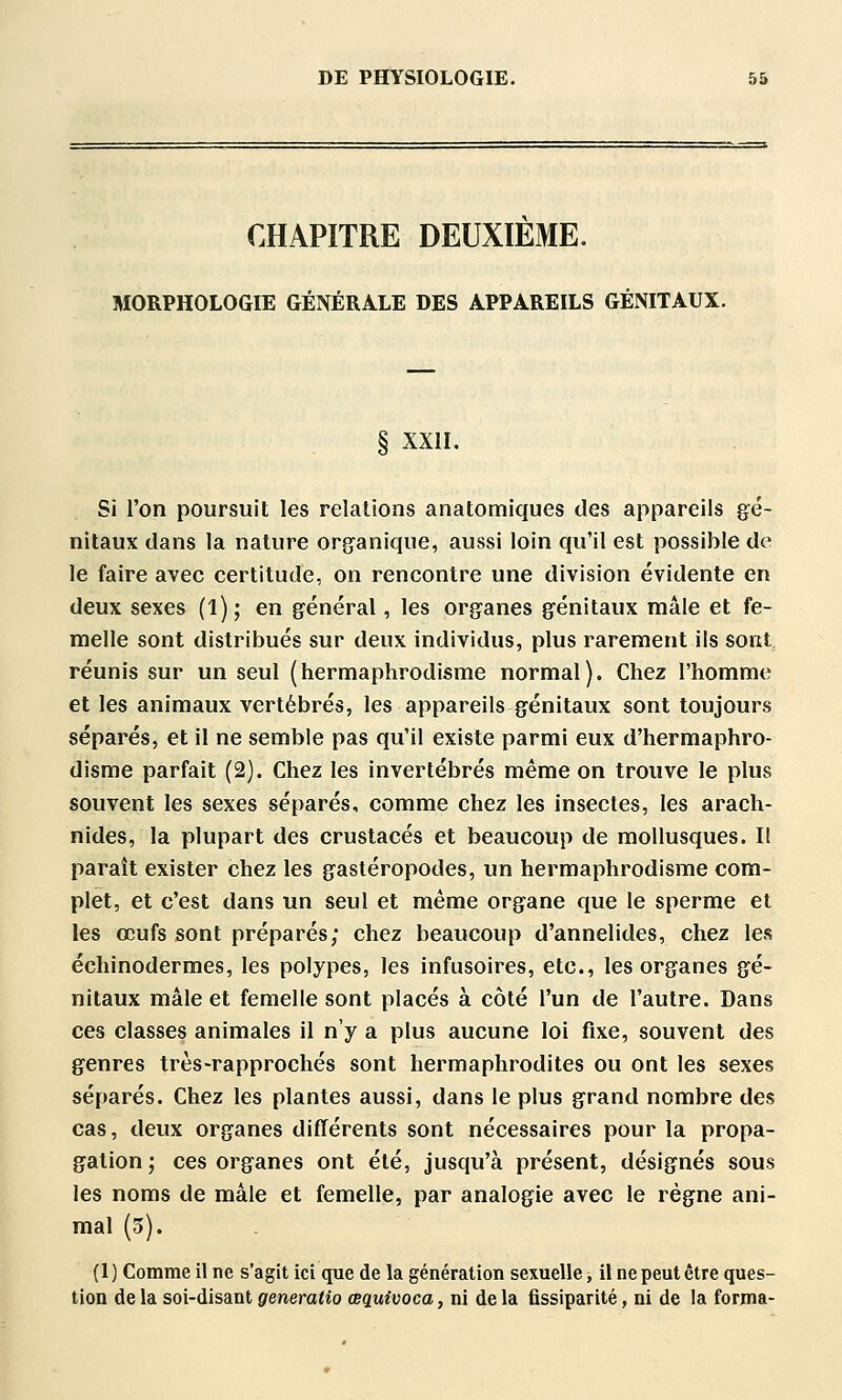 CHAPITRE DEUXIEME. MORPHOLOGIE GÉNÉRALE DES APPAREILS GÉNITAUX. § XXII. Si l'on poursuit les relations anatomiques des appareils gé- nitaux dans la nature organique, aussi loin qu'il est possible de le faire avec certitude, on rencontre une division évidente en deux sexes (l); en général, les organes génitaux mâle et fe- melle sont distribués sur deux individus, plus rarement ils sont réunis sur un seul (hermaphrodisme normal). Chez l'homme et les animaux vertébrés, les appareils génitaux sont toujours séparés, et il ne semble pas qu'il existe parmi eux d'hermaphro- disme parfait (2). Chez les invertébrés même on trouve le plus souvent les sexes séparés, comme chez les insectes, les arach- nides, la plupart des crustacés et beaucoup de mollusques. I! paraît exister chez les gastéropodes, un hermaphrodisme com- plet, et c'est dans un seul et même organe que le sperme et les œufs sont préparés; chez beaucoup d'annelides, chez les échinodermes, les polypes, les infusoires, etc., les organes gé- nitaux mâle et femelle sont placés à côté l'un de l'autre. Dans ces classes animales il n'y a plus aucune loi fixe, souvent des genres très-rapprochés sont hermaphrodites ou ont les sexes séparés. Chez les plantes aussi, dans le plus grand nombre des cas, deux organes différents sont nécessaires pour la propa- gation; ces organes ont été, jusqu'à présent, désignés sous les noms de mâle et femelle, par analogie avec le régne ani- mal (3). (I ) Comme il ne s'agit ici que de la génération sexuelle, il ne peut être ques- tion de la soi-disant generatîo œquivoca, ni de la fissiparité, ni de la forma-