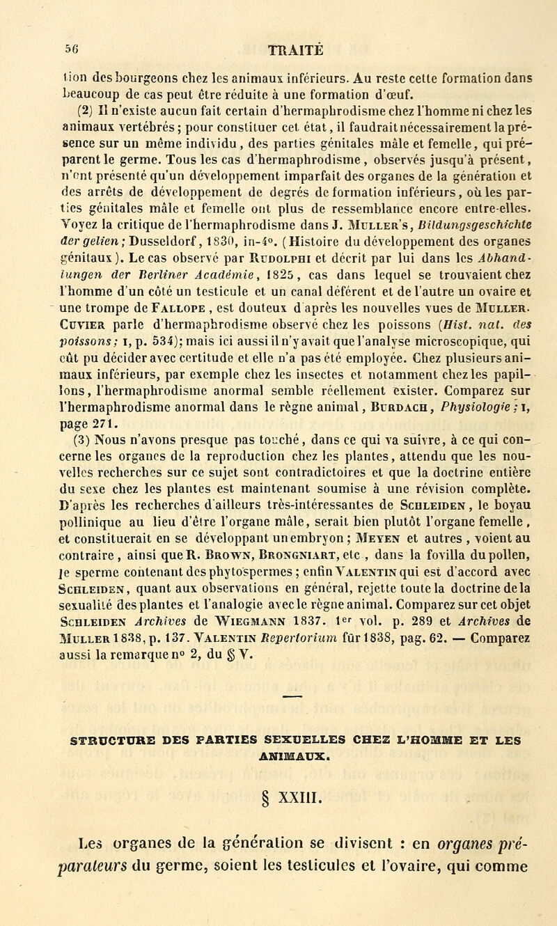 lion des bourgeons chez les animaux inférieurs. Au reste cette formation dans beaucoup de cas peut être réduite à une formation d'œuf. (2) Il n'existe aucun fait certain d'hermaphrodisme chez l'homme ni chez les animaux vertébrés; pour constituer cet état, il faudrait nécessairement la pré- sence sur un même individu , des parties génitales mâle et femelle, qui pré- parent le germe. Tous les cas d'hermaphrodisme, observés jusqu'à présent, n'ont présenté qu'un dcrveloppement imparfait des organes de la génération et des arrêts de développement de degrés déformation inférieurs, où les par- ties génitales mâle et femelle ont plus de ressemblance encore entre-elles. Voyez la critique de l'hermaphrodisme dans J. Muller's, Bildungsgeschichte der gelien; DusselàorS, 1830, in-4o. (Histoire du développement des organes génitaux). Le cas observé par Rcdolphi et décrit par lui dans les Abhand- lungen der Berliner Académie, !825, cas dans lequel se trouvaient chez l'homme d'un côté un testicule et un canal déférent et de l'autre un ovaire et une trompe deFALLOPE , est douteux d après les nouvelles vues de Muller. CuviER parle d'hermaphrodisme observé chez les poissons {Hist. nat. des poissons; i,p, 534); mais ici aussi il n'y avait que l'analyse microscopique, qui eût pu décider avec certitude et elle n'a pas été employée. Chez plusieurs ani- maux inférieurs, par exemple chez les insectes et notamment chez les papil- lons , l'hermaphrodisme anormal semble réellement exister. Comparez sur l'hermaphrodisme anormal dans le règne animal, Burdach, Physiologie;i, page 271. (3) Nous n'avons presque pas touché, dans ce qui va suivre, à ce qui con- cerne les organes de la reproduction chez les plantes, attendu que les nou- velles recherches sur ce sujet sont contradictoires et que la doctrine entière du sexe chez les plantes est maintenant soumise à une révision complète. D'après les recherches d'ailleurs très-intéressantes de Schleiden , le boyau poUinique au lieu d'être l'organe mâle, serait bien plutôt l'organe femelle , et constituerait en se développant un embryon ; Meten et autres , voient au contraire, ainsi queR. Brown, Beongniart, etc , dans la fovilla du pollen, je sperme contenant des phytospcrmes; enfin Valentin qui est d'accord avec Schleiden, quant aux observations en général, rejette toute la doctrine delà sexualité des plantes et l'analogie avec le règne animal. Comparez sur cet objet Schleiden Archives de Wiegmann 1837. ler vol. p. 289 et Archives de MuLLERl838,p. 137. Valentin Repertoriiim fûrl838, pag. 62. — Comparez aussi la remarque n^ 2, du g V. STBUCTURS DES PARTIES SEXUELLES CHEZ L'HOMME ET LES ANIMAUX. § XXIII. Les organes de la généralion se divisent : en organes pré- parateurs du germe, soient les testicules et l'ovaire, qui comme