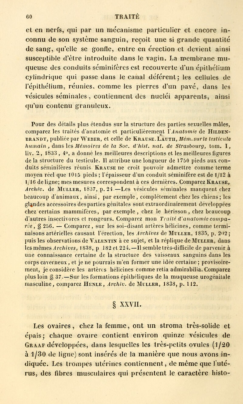 el en nerfs, qui par un mécanisme particulier et encore in- connu de son système sang^uin, reçoit une si grande quantité de sang, qu'elle se gonfle, entre en érection et devient ainsi susceptible d'être introduite dans le vagin. La membrane mu- queuse des conduits séminifères est recouverte d'un épilhélium cylindrique qui passe dans le canal déférent; les cellules de répithélium, réunies, comme les pierres d'un pavé, dans les vésicules séminales , contiennent des nucléi apparents, ainsi qu'un contenu granuleux. Pour des détails plus étendus sur la structure des parties sexuelles mâles, comparez les traités d'anatomic et particulièrement l'Ânatomie de Hilden- BRANDT, publiée par Weber, et celle de Kratjse.Latjth, J/ém.swrie testicule humain, dans \gs Mémoires de la Soc. d'hist. nat. de Strasbourg, tom. I, liv. 2, 1833 , 4°, a donne les meilleures descriptions et les meilleures figures de la structure du testicule. Il attribue une longueur de 1750 pieds aux. con- duits séminifères réunis. Kracse ne croit pouvoir admettre comme terme moyen réel que 10i5 pieds ; l'épaisseur d'un conduit séminifère est de 1/12 à 1/16 deligne; mes mesures correspondent à ces dernières. Comparez Krause, Àrchiv. de Mcller, 1837, p. 2i.—Les vésicules séminales manquent chez beaucoup d'animaux, ainsi, par exemple, complètement chez les chiens; les glandes accessoires des parties génitales sont extraordinairement développées chez certains mammifères, par exemple , chez le hérisson, chez beaucoup d'autres insectivores et rongeurs. Comparez mon Traité d'anatomie compa- rée , g 256. — Comparez, sur les soi-disant artères hélicines, comme termi- naisons artérielles causant l'érection, les Archives de Muller, 1835, p. 202 ; puis les observations de Valentin à ce sujet, et la réplique de Muller, dans les mêmes irc/Mf es, 1838, p 182 et 224,—Il semble très-difficile de parvenir à une connaissance certaine de la structure des vaisseaux sanguins dans les corps caverneux, et je ne pourrais m'en former une idée certaine ; provisoire- ment, je considère les artèrts hélicines comme retia admirabilia. Comparez plus loin g 37.—Sur les formations épithéliques de la muqueuse urogénitale masculine, comparez Henle, Àrchiv. de Mlller, 1838, p. 112. § XXVII. Les ovaires, chez la femme, ont un stroma très-solide et épais; chaque ovaire contient environ quinze vésicules de Graaf développées, dans lesquelles les très-petits ovules (1/20 à 1/30 de ligne) sont insérés de la manière que nous avons in- diquée. Les trompes utérines contiennent, de même que Tuté- rus, des fibres musculaires qui présentent le caractère histo-