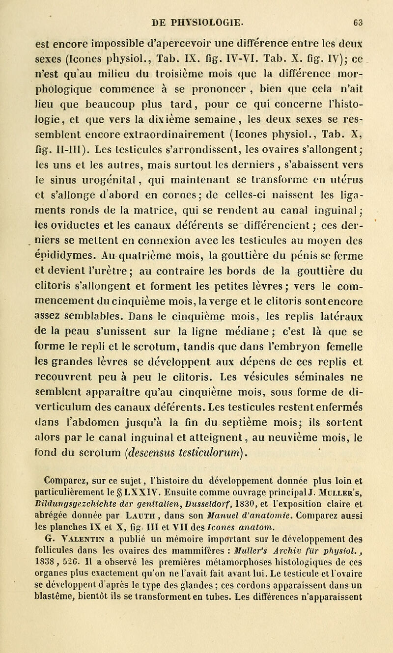 est encore impossible d'apercevoir une différence entre les deux sexes (Icônes physiol., Tab. IX. flg. IV-VI. Tab. X. fig^. IV)j ce n'est qu'au milieu du troisième mois que la différence mor- pholojjique commence à se prononcer , bien que cela n'ait lieu que beaucoup plus tard, pour ce qui concerne l'histo- logie, et que vers la dixième semaine, les deux sexes se res- semblent encore extraordinairement (Icônes physiol., Tab. X, Rg. II-llI). Les testicules s'arrondissent, les ovaires s'allongent; les uns et les autres, mais surtout les derniers , s'abaissent vers le sinus vuogénital, qui maintenant se transforme en utérus et s'allonge d'abord en cornes: de celles-ci naissent les liga- ments ronds de la matrice, qui se rendent au canal inguinal • les oviductes et les canaux déférents se différencient • ces der- niers se mettent en connexion avec les testicules au moyen des épididymes. Au quatrième mois, la gouttière du pénis se ferme et devient l'urètre ; au contraire les bords de la gouttière du clitoris s'allongent et forment les petites lèvres; vers le com- mencement du cinquième mois, la verge et le clitoris sontencore assez semblables. Dans le cinquième mois, les replis latéraux de la peau s'unissent sur la ligne médiane ; c'est là que se forme le repli et le scrotum, tandis que dans l'embryon femelle les grandes lèvres se développent aux dépens de ces replis et recouvrent peu à peu le clitoris. Les vésicules séminales ne semblent apparaître qu'au cinquième mois, sous forme de di- verticulum des canaux déférents. Les testicules restent enfermés dans l'abdomen jusqu'à la fln du septième mois; ils sortent alors par le canal inguinal et atteignent, au neuvième mois, le fond du scrotum (descensus testiculorum). Comparez, sur ce sujet, l'histoire du développement donnée plus loin et particulièrement le § LXXIV. Ensuite comme ouvrage principal!. Mcller's, Biîdungsgezchichte der genitalien, Dusseldorf, 1830, et l'exposition claire et abrégée donnée par Latith , dans son Manuel d'anatomie. Comparez aussi les planches IX et X, fig- III et VII des Icônes anatoni. G. Valentin a publié un mémoire important sur le développement des follicules dans les ovaires des mammifères : Muller's Ârchiv fur physiol., 1838, 526. H a observé les premières métamorphoses histologiques de ces organes plus exactement qu'on ne l'avait fait avant lui. Le testicule ellovaire se développent d'après le type des glandes ; ces cordons apparaissent dans un blastême, bientôt ils se transforment en tubes. Les différences n'apparaissent