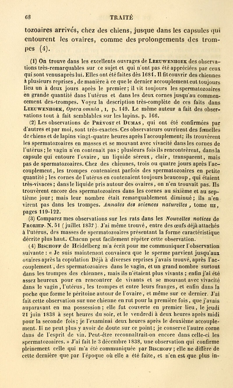 tozoaires arrivés, chez des chiens, jusque dans les capsules qui entourent les ovaires, comme des prolongements des trom- pes (4). (1) On trouve dans les excellents ouvrages de Leecwenhoek des observa- tions très-remarquables sur ce sujet et qui n'ont pas été appréciées par ceux qui sont venusaprès lui. Elles ont été faites dès 168 î. Il flt couvrir des chiennes à plusieurs reprises, de manière à ce que le dernier accouplement eut toujours lieu un à deux jours après le premier; il vit toujours les spermatozoaires en grande quantité dans l'utérus et dans les deux cornes jusqu'au commen- cement des-'trompes. Voyez la description très-complète de ces faits dans Leecwenhoek, Opéra omnia , i, p. 149. Le même auteur a fait des obser- vations tout à fait semblables sur les lapins, p. 166. (2) Les observations de Prévost et Dumas , qui ont été conGrmées par d'autres et par moi, sont très-exactes. Ces observateurs ouvrirent des femelles de chiens et de lapins vingt-quatre heures après l'accouplement; ils trouvèrent les spermatozoaires en masses et se mouvant avec vivacité dans les cornes de l'utérus; le vagin n'en contenait pas; plusieurs fois ils rencontrèrent, dans la capsule qui entoure l'ovaire, un liquide séreux, clair, transparent, mais pas de spermatozoaires. Chez des chiennes, trois ou quatre jours après l'ac- couplement, les trompes contenaient parfois des spermatozoaires en petite quantité ; les cornes de l'utérus en contenaient toujours beaucoup, qui étaient très-vivaces ; dans le liquide pris autour des ovaires, on n'en trouvait pas. Ils trouvèrent encore des spermatozoaires dans les cornes au sixième et au sep- tième jour; mais leur nombre était remarquablement diminué; ils n'en virent pas dans les trompes. Annales des sciences naturelles, tome m, pages 119-122. (3) Comparez mes observations sur les rats dans les Nouvelles notices de Froriep. N. 51 (juillet 1837). J'ai même trouvé, entre des œufs déjà attachés à l'utérus, des masses de spermatozoaires présentant la forme caractéristique décrite plus haut. Chacun peut facilement répéter cette observation. (4) BiscHOFF de Heidelberg m'a écrit pour me communiquer l'observation suivante : « Je suis maintenant convaincu que le sperme parvient jusqu'aux ovaires après la copulation Déjà à diverses reprises j'avais trouvé, après l'ac- couplement , des spermatozoaires dans le vagin, et un grand nombre surtout dans les trompes des chiennes, mais ils n'étaient plus vivants ; enfin j'ai été assez heureux pour en rencontrer de vivants et se mouvant avec vivacité dans le vagin , l'utérus, les trompes et entre leurs franges, et enfin dans la poche que forme le péritoine autour de l'ovaire, et même sur ce dernier. J'ai fait cette observation sur une chienne en rut pour la première fois, que j'avais auparavant en ma possession ; elle fut couverte en premier lieu, le jeudi 21 juin 1838 à sept heures du soir, et le vendredi à deux heures après midi pour la seconde fois; je l'examinai deux heures après le deuxième accouple- ment. Il ne peut plus y avoir de doute sur ce point; je conserve l'autre corne dans de l'esprit de vin. Peut-être reconnaîtrait-on encore dans celle-ci les spermatozoaires. » J'ai fait le 3 décembre 1838, une observation qui confirme pleinement celle qui m'a été communiquée par Riscuoff ; elle ne diffère de cette dernière que par l'époque où elle a été faite, et n'en est que plus in-