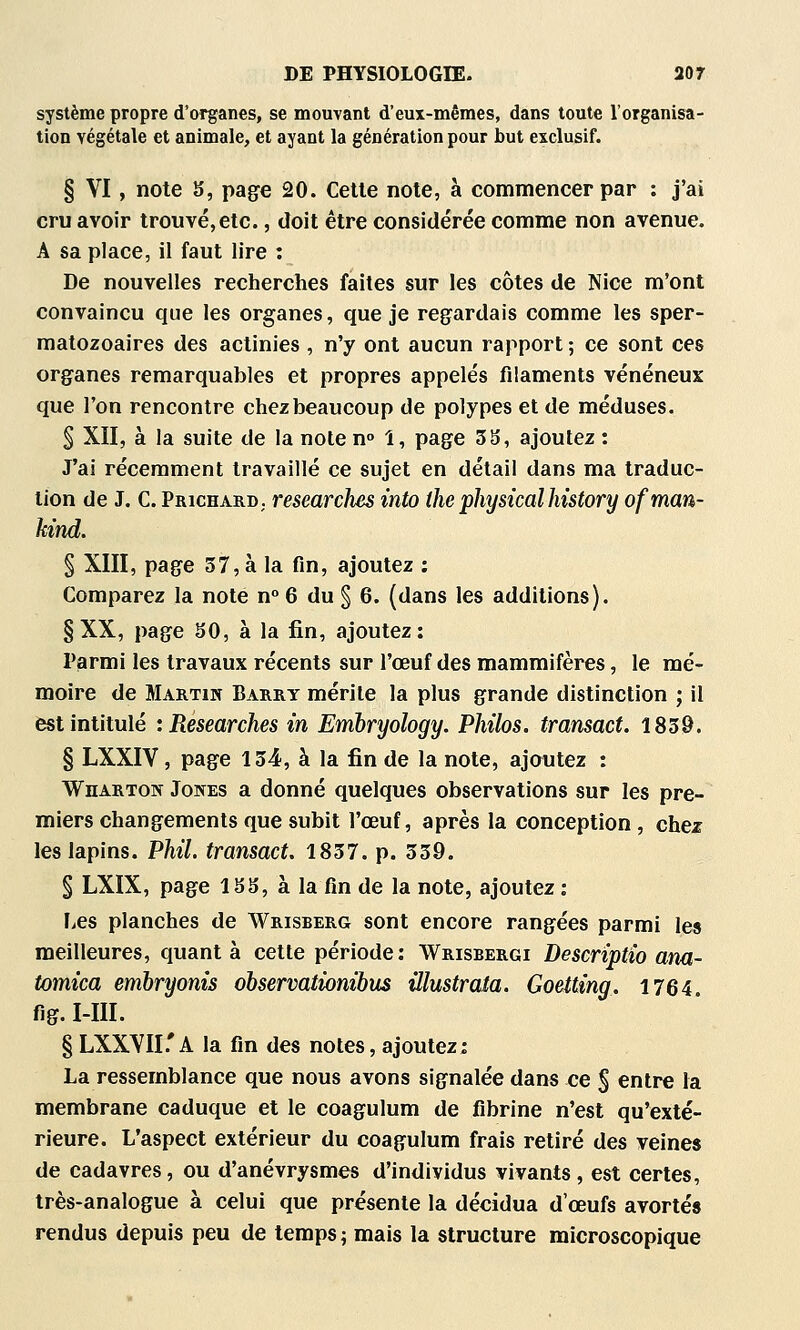 système propre d'organes, se mouvant d'eux-mêmes, dans toute l'organisa- tion végétale et animale, et ayant la génération pour but exclusif. § VI, note S, page 20. Celle noie, à commencer par : j'ai cru avoir lrouvé,etc., doit être considérée comme non avenue. A sa place, il faut lire : De nouvelles recherches faites sur les côtes de Nice m'ont convaincu que les organes, que je regardais comme les sper- matozoaires des actinies , n'y ont aucun rapport ; ce sont ces organes remarquables et propres appelés filaments vénéneux que l'on rencontre chez beaucoup de polypes et de méduses. § XII, à la suite de la note n» 1, page 3S, ajoutez : J'ai récemment travaillé ce sujet en détail dans ma traduc- tion de J. C. Prichard; researclies into the physicalhistory ofman- hind. § XIII, page 37, à la fin, ajoutez : Comparez la note n 6 du § 6. (dans les additions). § XX, page SO, à la fin, ajoutez; Parmi les travaux récents sur l'oeuf des mammifères, le mé- moire de Martin Barry mérite la plus grande distinction ; il est intitulé :Researches in Embryology. Philos, transact. 1839. § LXXIV, page 134, à la fin de la note, ajoutez : Wharton Jones a donné quelques observations sur les pre- miers changements que subit l'œuf, après la conception, chez les lapins. PMI. transact. 1837. p. 339. § LXIX, page ISS, à la fin de la note, ajoutez : Les planches de Wrisberg sont encore rangées parmi les meilleures, quanta cette période: Wrisbergi Descriptto ana- tomica emhryonis ohservatiombus illustroia. Goetting. 1764. fig. Mil. § LXXYII.'A la fin des notes, ajoutez: La ressemblance que nous avons signalée dans ce $ entre la membrane caduque et le coagulum de fibrine n'est qu'exté- rieure. L'aspect extérieur du coagulum frais retiré des veines de cadavres, ou d'anévrysmes d'individus vivants, est certes, très-analogue à celui que présente la décidua d'oeufs avortés rendus depuis peu de temps ; mais la structure microscopique