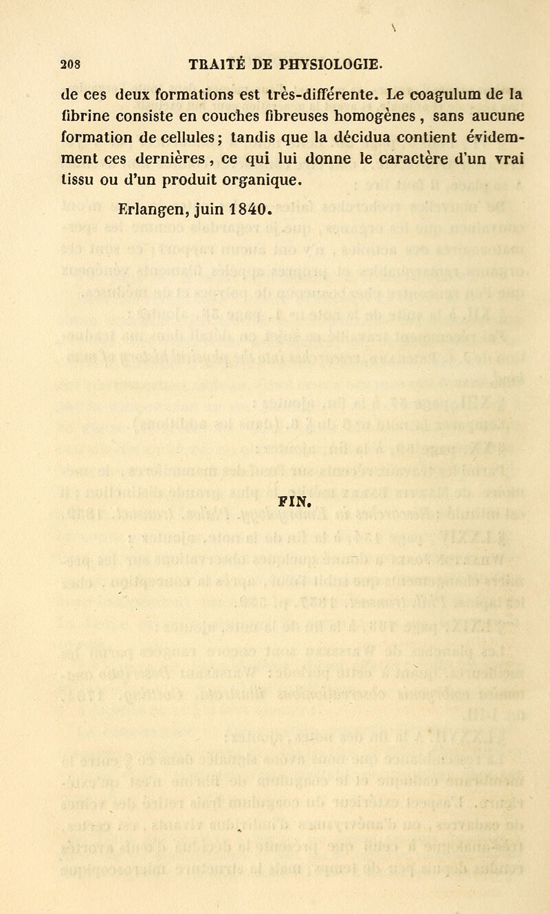 de ces deux formations est très-différente. Le coagulum de la fibrine consiste en couches fibreuses homogènes , sans aucune formation de cellules ; tandis que la décidua contient évidem- ment ces dernières, ce qui lui donne le caractère d'un vrai tissu ou d'un produit organique. Erlangen, juin 1840. FIN,
