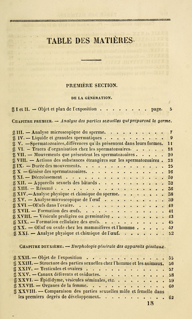 TABLE DES MATIÈRES PREMIÈRE SECTION. DE LA GÉNÉRATION. § I et II. — Objet et plan de l'eipositioQ page. 5 Chapitre premier. — Analyse des parties sexuelles qui préparent le germe. g III. — Analyse microscopique du sperme 7 g IV. — Liquide et granules spermatiques 9 § V. —Spermatozoaircs,différences qu'ils présentent dans leurs formes. Il § VI. — Traces d'organisation chez les spermatozoaircs 18 g VII. — Mouvements que présentent les spermatozoaircs 20 § YIII. — Actions des substances étrangères sur les spermatozoaircs . 23 g IX. — Burée des mouvements 25 g X—Genèse des spermatozoaircs 26 g XI. — Décroissement 30 g XII. — Appareils sexuels des bâtards 52 g XIIÏ. - Résumé 36 g XIV.—Analyse physique et chimique du sperme . 58 g XV.—Analyse microscopique de l'œuf \_ .... 39 g XVI—OEufs dans l'ovaire 40 g XVII. — Formation des œufs 41 g XVIII. — Vésicule proligère ou germinative 43 g XIX.—Formation cellulaire des œui's 45 g XX. — OEuf ou ovule chez les mammifères et l'homme 47 g XXI. — Analyse physique et chimique de l'œuf. . , 52 Chapitre detjxièsie. —Morphologie générale des appareils génitaux. g XXII. •— Objet de l'exposition ^ .... 5b § XXIII. — Structure des parties sexuelles chez l'homme et les animaux. 56 g XXÏV. — Testicules et ovaires .^ ... 57 g XXV. — Canaux déférents et oviductes 58 g XXVI. — Èpididyme, vésicules séminales, etc. 59 § XXVlï— Organes de la femme 60 g XXVIII.'—Comparaison des parties sexuelles mâle et femelle dans les premiers degrés de développement 62 18