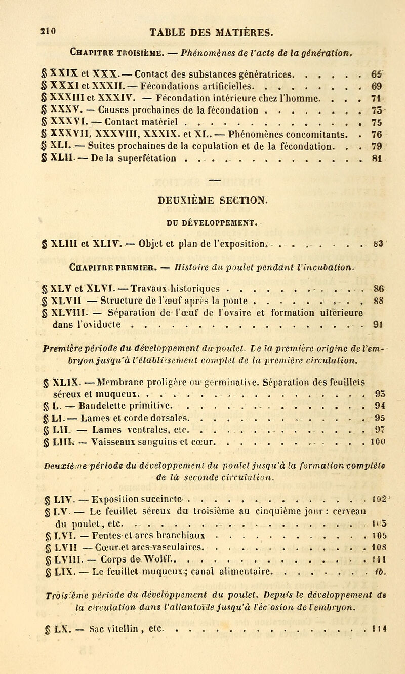 Chapitre troisième. — Phénomènes de l'acte de la génération. g XXIX et XXX. — Contact des substances génératrices 65 SXXXIetXXXII. —Fécondations artificielles 69 § XXXIII et XXXIV. —Fécondation intérieure chez l'homme. ... 71- § XXXV. — Causes prochaines de la fécondation 73- § XXXVI. — Contact matériel 75 § XXXVII, XXXVIII, XXXIX. et XL. — Phénomènes concomitants. . 76 § XLL — Suites prochaines de la copulation et de la fécondation. . . 79 S XLII. — De la superfétation 81 DEUXIEME SECTION. DD DÉVELOPPEMENT. 5 XLIII et XLIV. — Objet et plan de Texposition. - 83' Chapitre PREMIER, — Histoire du poulet pendant l'incubation. §XLVetXLVI.—Travaux historiques ... 86 § XLVII —Structure de l'œuf après la ponte . 88 g XLYIII. — Séparation de l'œuf de l'ovaire et formation uîférieure dans l'oviducte .91 Première période du développement du poulet. Le la première origme de Vem- bryon jusqu'à l'établissement complet de la première circulation. g XLIX. —Membrane proligère ou germinative. Séparation des feuillets séreux et muqueux 93 § L.—Bandelette primitive 94 gLI.— Lames et corde dorsales .- . , 95 g LU- — Lames ventrales, elc. - .... 97 g LIIL — Vaisseaux sanguins et cœur 100 Deuxième période du développement du poulet jusqu'à la formation vompièle de là seconde circulalion. g LIV.—Exposition succincte I&2' g LV — Le feuillet séreux du troisième au cinquième jour : cerveau du poulet, etc. .1(3 g LVI. — Fentes et arcs branchiaux 105 g LVI! —Gœuret arcs vascuiaires lOS g LVIII. — Corps de Wolff.. lil g LIX. — Le feuillet muqucus-^ canal alimentaire fb. Trois'ème période du développement du poulet. Depuis le développement d» la circulation dans l'allantoïile jusqu'à l'écosion de l'embryon. g LX. — Sac vitellin , etc. 114