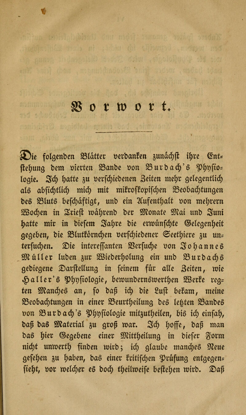 0 t: tt) 0 t t. ^tc fotgenbm Blatter Derbanfen §uttdrf)jl if)re (^nt* Peif)ung bem mxUn S5anbe tjon S5urbad)'g ^^#'0= logie. Scf) ^atte ^u t)erfd)tebenen B<^ikn nu1)t ^eU^mtliä) ate abfid)tlirf) mi6) mit mifroffopifd^en ^eobad)tun9ett beä SSlutö befd)dftt9t, unb ein 2Cufent^aU 'oon mel)t:ertt SS5od)en in Sricji vx)d^renb bei: SDionate 5Ü^ai unb Suni |)atte mir in biefem Sal)re bie ern?ünfd)te ©ele^enl^eit Qe^eben, bie S3tof6rnd)en t)et:fd)iebener ©ect^iere ^u un= terfud)en. Sie intereffanten SS'ei:fud)e üon Sol^anneö JSHiilUt Inbm ^ur SBieber|)otun9 ein unb ^rncbaä)^ Q(t\)k^em Sarfiellun^ in feinem för alle Seiten, it>ie tg)aller'ö ^^V}\ioloQk, beix)unbernan)ert^en SBerfe reg= ten 9)?and)eä an, fo bap i(^ tit ßuji befam, meine SSeobad^tungen in einer S>eurtl)eilunö beö legten ^anbeö t)on S3urbad)'ö ^^i)ftolo9ie mitjutl)ei(en, hi$ iä) dn\a^, \)a^ t)a^ Sö^^aterial ^u grop voax. 2d^ l)offe, bafi man ha^ l)m ©egebene einer iD^ittl^eilung in biefer gorm nid)t nnmtt^ ffnben Vüirb; id^ glaube manä)e^ 9^eue 9efel)en ^u ^ah^n, ba^ einer fritifd)ett Prüfung entgegen^ \ü% x>ot welcher e§ boä) t^eiln^eife befielen wirb. Sap