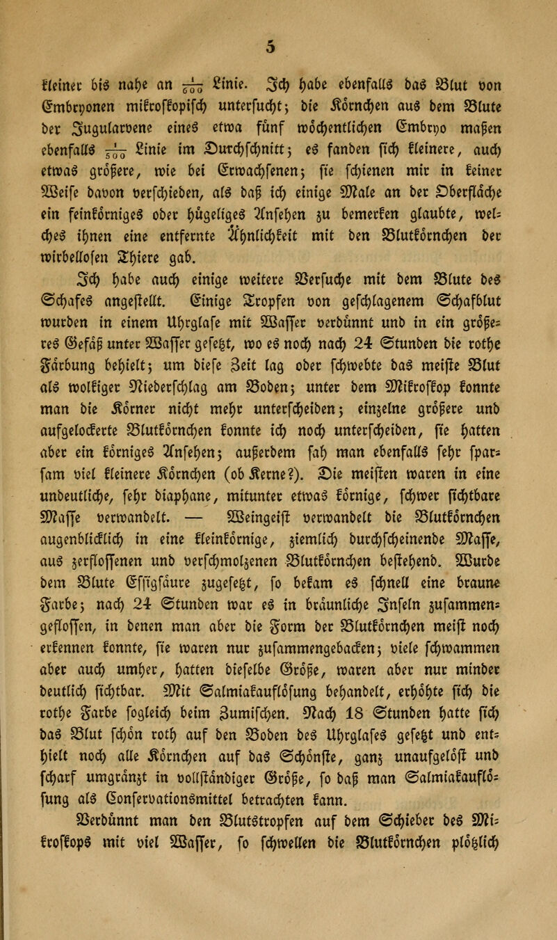 flümt hi^ mt)t an ^ ßtnie. Sd) t)abc ebenfaUö ba^ S3lut tjon (Jmbcponen mifcoffopifc^ untecfudf)t; bie Ä6cncl)en au6 bem SStute ber ^ugulacüene eine6 etwa fünf wod^enttic^en (5mbcpo magert ebenfair^ j^ 2ini'e im IJutc^fcIjnittj e6 fanben fic^) fleinerc, aud) etwaö grofere, tx)ie bei (^cwadjfenenj fte fc^ienen mir in feinet SÖSeife baüon t)erfd)ieben, al$ ba^ i<i) einige 5D^ale an ber ^berfldd)e ein fetnföcnigea ober ()usenge§ 2Cnfe!)en §u bemecfen glaubte, mU d)iß ibnen eine entfernte '■JC()ntid)!eit mit ben S5tutf6cncJ)en ber wirbedofen 5lf)iere ^ah. ^(i) f)ah^ auc^ einige weitere SSerfudfje mit bem SStute be^ @c^Life6 angejleKt. ©nige Slropfen t?on gefc^tagenem ^d)a\bi\xt würben in einem Ul)rg(afe mit SBaffer üerbunnt itnb in ein gr6fe= re^ ©efdp unter SSaffer gefe|t, wo eö nod[) nadf) 24 ©tunben bie rot{)c gdrbung bef)ieltj um biefe ^tit lag ober fdj^webte ba§ meifie S5(ut al0 wolfiger 5^ieberfd)lag am S5obenj unter bem !D?ifroffop fonnte man hit Mtmt nidjt mel^r unterfd^eiben 5 einzelne gropere unb aufgeloderte SSlutfornd^en fonnte id) nod^ unterfc^eiben, fie f)atUn aber iin fornigea 2rnfel^en; aupetbem fal) man ebenfalls fel)r fpar« fam \)iel fleinere Äocnd^en (obÄerne?). S)ie meiften waren in eine unbeutlidf)e, fel)r biapl)ane, mitunter tttoa^ fornige, fcl)wer ftcJ)tbare SDZaffe tjerwanbelt. — SOBeingcijI tjerwanbelt bie SSlutfornd^en augenblicflicl) in eine fleinfornige, §iemlic^ burd^fcfjeinenbe fD^ajJe, aus §erfloffenen unb t>ecfcl)mol§enen SSlutfornd^en bejlte^enb. SQBurbe bem S3lute Sfffgfdure 5uge[e|t, fo befam e6 fd)nell eine braune garbe5 nad) 24 ©tunben war eS in brdunlidje 2n\dn jufammens gefloffen, in benen man aber bii gorm ber S5lutf6rnc^en meijl nod^ erfennen fonnte, fte waren nur jufammengebacfenj 'oi^k fd[)wammen aber aud^ uml)er, i)atun biefelbe ©rope, waren aber nur minber beutlicl) \id)thav. Ttit ©almiafauflofung U^anMt, er^o^te ftc^ bie rotl)e gatbe fogleidf) beim Bumifd^en. ^a^ 18 ©tunben \)am ftc^ ba6 S5lut fd^on rotl) auf ben SSoben beS Ul)cglafeS gefegt unb ents l)ielt nod) alle Äornc^en auf ba$ <Scl)onf!e, ganj unaufgelojl unb fcl)arf umgrdn§t in üoUjldnbiger ©rope, fo baf man ©almiafauflos fung als ^onferüationSmittel betrad)ten fann. SSerbunnt man ben SSlutStropfen auf bem ©d^ieber beS fSfli- froffopS mit \)iü 5ßajfer, fo fd(;weKen bii 85lutf6rnd!)ett pl6|lid^