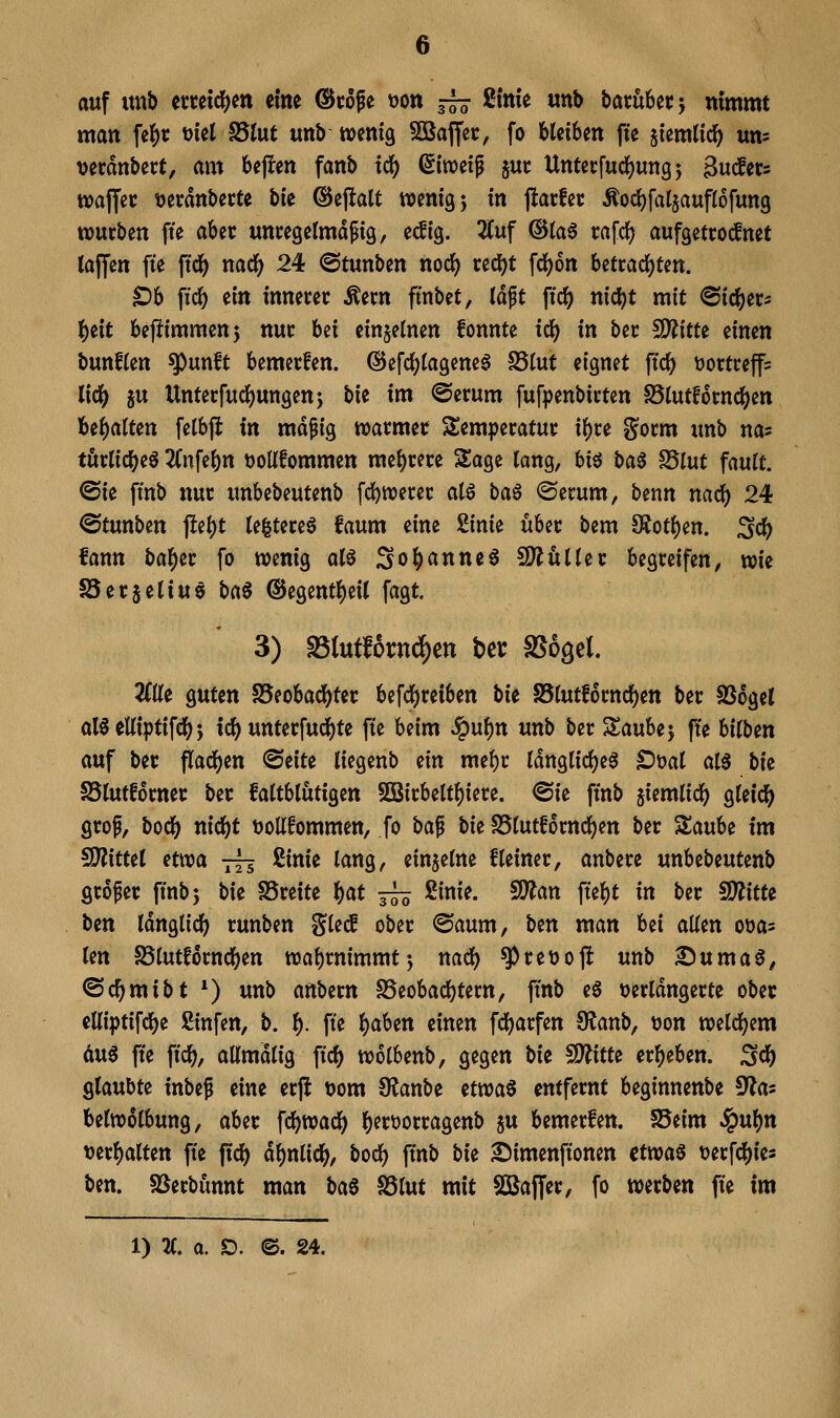 auf tmb cctetcl)ett eine ©töfe tjon —■ ßinie «nb batubetj nimmt man ^t t)iel S5tut «nb wenig 5D3ajfec, fo Mei6en fte ^temltc^ um verdnbert, am bejlen fanb idj) ßiweip jut: Untecfud^ungj guders waJTec tjerdnbccte bi'e ©ejlatt wenig j in jlarfet Äoc{)faI§aup6fun9 wutben fte aUt unregelmäßig, e<lig. 2(uf ®la^ rafdj) aufgetcocfnet laffen fte ftd^ mdi) 24 ©tunben nocJ) red[)t fd)6n betcad()ten. ^b ftc^ ein innerer Äern ftnbet, Idft ftdf) nicl)t mit ©ic^er- l^eit bejJimmenj nur bei einzelnen fonnte tc^ in ber 5D?itte einen bunflen ^unft bemerfen. ©efc^tagenea SSIut eignet ftc^ tjortreffs li(i) ju Unterfudf)ungen} bie im @erum fufpenbirten S5lutfotnclS)en Uf)aiUn fetbft in mäßig warmer Temperatur if)re gorm unb na? tüvli(i)t$ 2Cnfe()n üoUfommen me{)rere Sage lang, hi^ t>a^ ^lut fault. ®ie ftnb nur unbebeutenb fd[)werer atö ba6 ®erum, benn nac^ 24 ©tunben j!ei)t (efetereö faum eine Sinie über bem S?ot()en. Sdb fann ba^er fo wenig al^ So^anneö SÄüHer begreifen, xok SSerjeliuö l)a^ ®egent()eU fagt. 3) S5(utf6rn(^ett bcr SSogel. ZUt guten S5eobaci()ter befd^reiben bie S5(utf6rnd)en ber SSogel al^eUiptifdS); ic() unterfuc^te fte beim ^\xf)n unb ber %anhi'y fte bilben auf ber flad^en ^üu liegenb ein mebr rdnglicf)e0 £)t)al al0 bie SSIufforner ber fattblutigen SQ3irbelt{)iere. ©ie ftnb siemlid^ ^Uid) groß, bodb nidbt tjoUfommen, fo ha^ tk S5tut!6rnc^en ber Za\xh im SD^ittet Hwa —^ 2inie lang, einzelne Heiner, anbere ixnMtixUnb großer ftnb5 \>u SSreite f)at 3^ ßinie. SlÄan fte^t in ber 9)?itte ben Idnglic^ runben %U£ ober ®aum, ben man bei allen oüas len SSlutforndben wabrnimmtj nadb ^reüofl unb ^uma^, ©c^mibt *) unb an\>itn S5eobacl)tern, ftnb e6 ^^erldngerte ober elliptifcl^e ßinfen, b. l). fte i)aUn einen fdf)arfen 0?anb, ^jon weld^em äu6 fte ftdb/ allmdlig ftc^ wolbenb, gegen Ut ^itu erl^eben. ^d) glaubte inbeß eine crjl üom Oianbe ttwa^ entfernt beginnenbe ^a- belwolbung, aber \d)Wa<i) l^ertjorragenb ju bemerfen. S5eim Sgixf^n t)erl)alten fte ftdb dl)nli(lb/ bocl) ftnb bie 2Mmenfionen ctwaö t)erfcl[)t^= ben. SSerbünnt man ta^ S5lut mit 2Baffer, fo werben fte im