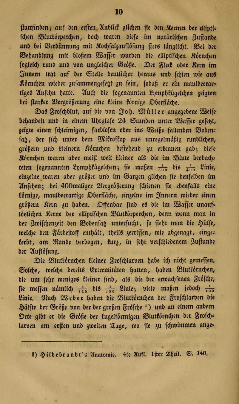 fiattfmbenj auf ben crf!en.2(n6ti(l gtic^en fte ben Äecmn bet eüiptls fd^en S5tutf6t:perdS)Ctt, boc^ waren biefe tm natürlichen Bupanbe unb bei SSerbunnung mit Äoc^fatjauflofung jlet^ Idnglic^t. S3ei ber Se^anblung mit Mosern ^Kajjer würben hk elii|)t{fcl)en Mm(i)m fogleic^ runb unb öon ungteicl^er ©rope. Der %kd ober Äern im Snnern trat auf ber Stelle beutüc^er f)ivau^ unb fc^ien wie a\x^ Äornd)en wieber jufammengefe^t ju fein, foba^ er ein mauibeerars txQi^ 2Cnfei)n f)atu. Zixd:) bk fogenannten 2pmp()!u9eic()en jeigten Ui jlarfer SSergroperung eine fteine fornige ^berfldc^e. Da6 grofd)blut, auf bk tion Sol). SiJJuUer angegebene 50Betfe be^anbelt unb in einem U()rgtafe 24 ©tunben unter SOBaffer gefegt, geigte einen fd^teimigen, farblofen ober in6 5öeipe faltenben SSobem fa^, ber fidj) unter bem 9)?ifroffop au§ unregetmdpig runbtidj)en, gropern .unb fleinern ^ocncfjen bej!ef)enb ju erfennen gabj biefe Äorncl^en waren aber meijl weit fteiner atö hk im SSlute beobacl)^ teten fogenannten 29mpt)fügeld[)en5 fte mapen ■— hi^ -^ !2inie, einzelne waren aber groper unb im ©an§en glicl)en fte benfelben im 2(nfe{)en5 M 400maliger SSergroperung fc^ienen fte ebenfalls eine, fornige, maulbeerartige Oberfläche, eingeine im Snnern wieber einen gropern ^ern ju l)aben. Offenbar ftnb e§ bie im 5Baffer unaufs loötici^en Äerne ber elliptifc^en S5iutf6r^)ercl^en, benn wenn man in ber Bwifd)en§eit ben S5obenfa^ unterfucl)t, fo fiel)t man hii ^ulfe, voü(i)t Un gdrbeftof mt\)ält, Ü)ni^ jerriffen, wie abgenagt, einge= ferbt, am Olanbe \)erbogen, furj, in fe^r tjerfc^iebenem guftanbe ber 2(ufi6fung. £)ie S5iutf6rnd()en Heiner grofcljiartjen i)abt idj) nidot gemejfen. <Solci)e, welc{)e bereite (^ptremttdten i)atten, l)aben S3lutf6rncf)en, bie um fe()r wenige^ Heiner ftnb, a(0 bii ber erwac^fenen grofc^e, fte mejfen ndmlicl) 7^5 hi^ jj^ ßiniej viele mafen jebocl) 7^ ßinie. S^lacf) 3Beber l)aben bie SSlutfornc^en ber grofcl)lart)en bk ^dlfte ber ©toge tjon ber ber großen gr6fcl)e 0 unb an einem anbern Orte gibt er bie ©rofe ber fugelformigen S5lutf6rnc^en ber grofcJ)^ lartoen am erflen unb ^weiten Slage, wo fie ju fci)Wimmett ange^ 1) ^ilbebranbt'ö Umtomii, 4te 2Cufl. Ijler S^eil. ©. 140.
