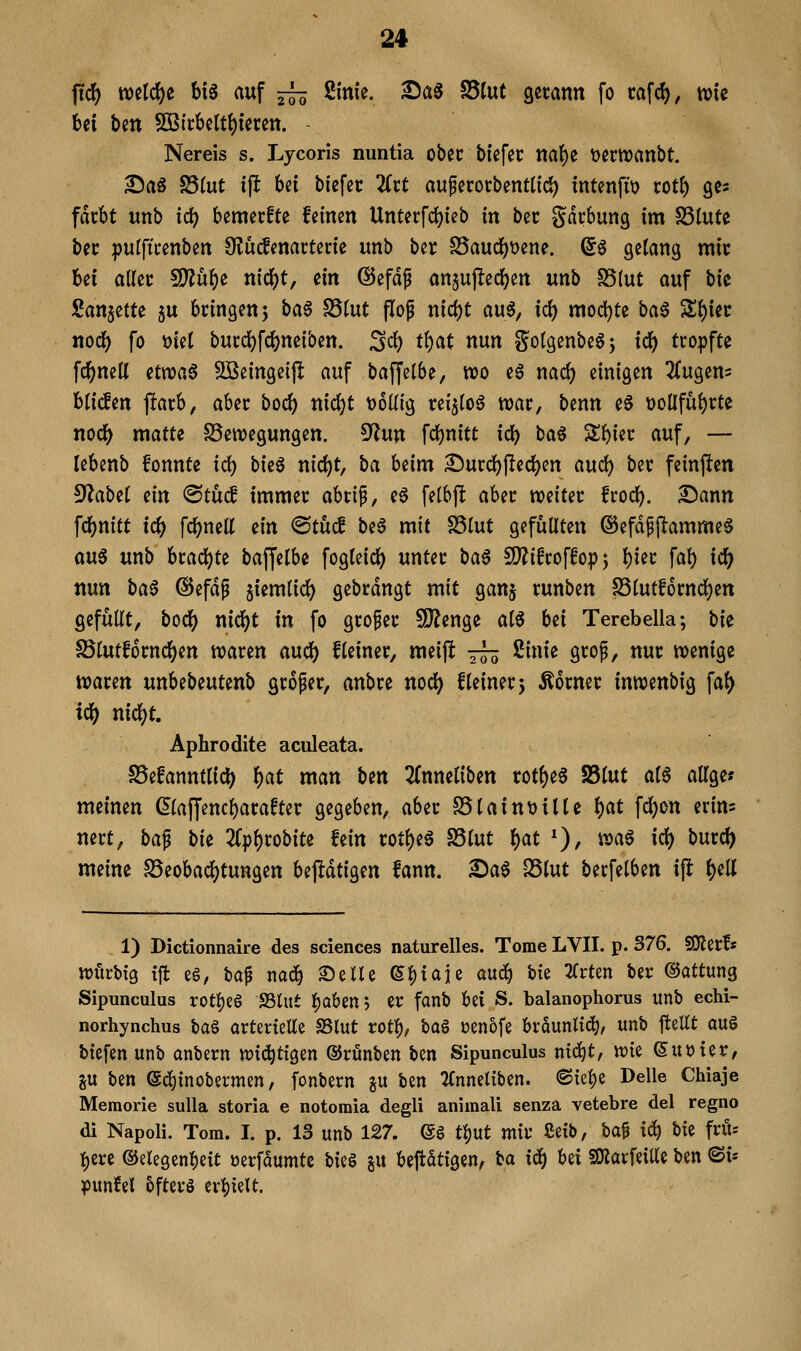 ftc^ tt)eld)e bi6 auf —^ Sinie. ^a$ S5(ut gccann fo cafd), tute bei ben 5ÖB{cbelt()teten. - Nereis s. Lycoris nuntia ober blefec na^t t)ertt)anbt. Sag S5(ut ift bei tiefet üxt auferorbentüc^ intenfit) rotb gc^ fdcbt unb td|) bemecfte feinen Unterfd)ieb in bec gdcbung im SSlute bec pulftcenben 9?ü(lenarterie unb ber S5audb\)ene. d^ getang mit bei allec 5!}?ube nid^t, ein ©efdp angupedj^en unb S5(ut auf bic San^ette ju bringen 5 ba^ S5(ut flop nic^t auö, icf) modljte ba6 Sbiec nodb fo t)iel bui:dS)fci)neiben. S<^ tbat nun Sotgenbe6; idi) tropfte fd[)neU etnoaö SBeingeijlt auf baffelbe, wo e6 md) einigen 2(ugeni bHcfen jlarb, aUt boci) nid()t t)6ü{g reijloö war, benn e6 t)0Üfubrte nodb matte SSewegungen. 9^un fcf)nitt idb ba§ Sbier auf, — lebenb fonnte id) bieg nid)t, ba beim Surdbj!ed)en aud) ber feinften ^abti Qin ®tucf immer abrip, e6 fetbjlt aber weiter frodb. 2)ann fdbnitt ic^ fcbnell ein ©tücf be6 mit SStut gefüllten ©efd^jlamme^ m€ unb brachte baffelbe fogleid) unter ba0 SJ^ifroffop ^ bi^c f«b ic& nun ba^ @efdp §iem(i^ gebrdngt mit ganj runben S3(utf6rncben gefüllt, bodb i^ic^t in fo grofer 9)?enge al6 bei Terebella; hk S5lutfornc()en waren aud) Heiner, meijlt tts 2inie grop, nur wenige waren unbebeutenb großer, anbre nod) Heiner 5 Äorner inwenbig fal) Aphrodite aculeata. S5efanntltc^ ^at man Un ^Tnneliben rot^e6 S5lut al6 allge? meinen ßlaffencbarafter gegeben, aber SSlaintjilte f)at fc^on erim nert, ba^ bU 2rpl)robite fein rotl)eg S3lut f)at *), wa^ \<i) burcl) meine S5eobad()tungen bejldtigen fann. 2)a6 SSlut berfelben ift ^eU 1) Dictionnaire des sciences naturelles. Tome LVII. p. 376. SKerf« vpürbtg tjt eg, taf nadb S)ene 6^iaie a\xä) bie ^Trten ber ©attung Sipunculus rotl)e§ S3lut f)Qben5 er fanb bei S. balanophorus unb echi- norhynchus i>a§ arterielle 58lut votf), ta^ oen5fe braunltd^, unb ftellt auö btefen unb anbern tt)ic^ttgen ©rünben ben Sipunculus ntc^t, tt){e 6uoter, ju ben ed^tnobermen, fonbern gu ben TCnneltben. <Sfebe Delle Chiaje Memorie sulla storia e notomia degli animali senza vetebre del regno di Napoli. Tom. I. p. 13 unb 127. (gg tl)ut mv ßeib, M i^ bk frit= {)ere ©elegenbeit oerfdumte W^ su beftdtigen, i>a iä) bei SOiarfeiUe ben ©i- ^mUl bfterö evl)teU.