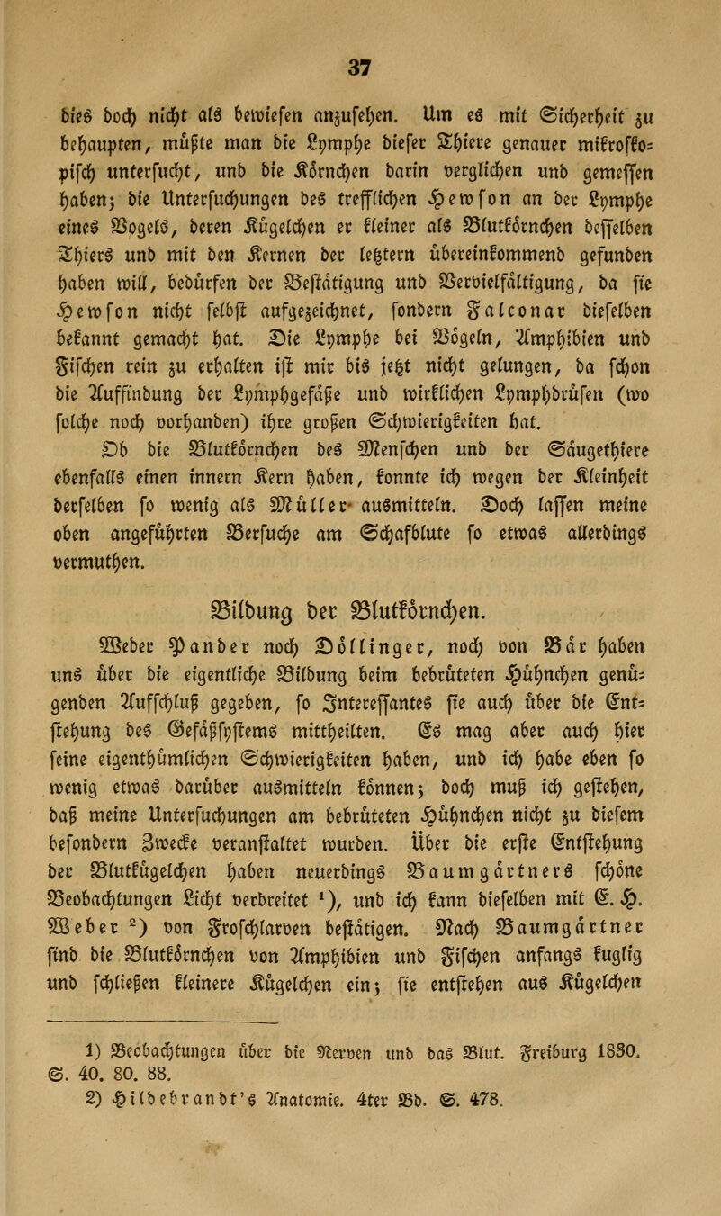 blc6 boii) nl(i)t ai^ bettjiefen an§ufef)ßn. Um cö mit (S(d)erf)e{t 5U bel^aupten, mü^te man bie Spmp^e biefec Safere genauer mifcoffos ptfcf) unterfud)t, unb bie ^6cnd)cn batin t^erglid^en unb gemeffen {)a6enj bie Untecfuc^ungen beö fceff(td)en ^ewfon an bec S9mp{)e eine^ SSogelö, beten Äügeld[)en er fteinec alß S51utf6rnc^en bcffclben Sf)ierö unb mit hm fernen bec te^tecn ubereinfommenb gefunben f)ahin mU, bebürfen bec SSejIdtfgung unb SSecDi'elfdlttgung, ba fte .§etx)fon nirfjt felbjl aufgezeichnet, fonbern Satconac biefetben begannt gemac()t \)at ^ie ^pmp^e bei Mogeln, ^fmp^tbien unb gifd[)en rein ju u^aiun i\l mit hi^ je^t nid)t gelungen, ba fd()on bie 2(ufftnbung bec Sr)mpf)gefdfe unb tx)icftic^en Spmpf)brufen (wo folc(?e nod) t)or{)anben) i^ce grofen ©ctjiDierigfeiten hat. §Db bk SSlutfocnd^en be§ 5D?enfc^en unb bec ©duget^iece ebenfalls einen innecn Äecn ^aben, fonnte id) wegen bn Mmi)t\t becfetben fo wenig al6 Wlüitif auömittetn. ^od) Tajfen meine oben angefui)cten S5ecrud[)e am ©d^afblute fo ttvoa^ aUecbing^ »ermutigen. ^ilbuttg ber ^l\xtUtnd)en. 50ßebec ^anber nodf) £)6(tingec, nod[) tjon 25de f)aUn unö übet bie eigentlirfje SSilbung beim UhxüUUn ^^nd;)^n genü= genben 2(uffd)ruf gegeben, fo ;3ntecef|'ante6 fte auc^ üUt bk ^nU jlei)ung be6 ©efdffpjlem^ mitti)eiUen. ^6 mag ahtt audf) {)iec feine eigent^umlid^en (Sd)Wietigfeiten t)aben, unb ic^ t)ab^ eben fo wenig etwaö bacübec au6mitte(n fonnenj boci) mup id) gefielen, ba^ meine Untecfud)ungen am bebcüteten ^u{)nd[)en nid^t 5U biefem befonbern ^w^ccfe üeranfiattet würben. Ubec bk er|!e ^ntftef)ung bec S5(utfugelcl;en f)aben neuerbing§ S5aumgdctner6 fd)6ne 25eobad)tungen Sidj)t Decbceitet *), unb ic^ fann biefelben mit (^. Sq. SBebec 2) t?on Scofd)iarüen bejldtigen. ^ad) SSaumgdctnec finb bk SSrutfornc^en t^on 3(mp^ibien unb gifc^en anfangt fuglig unb fc^tie^en Heinere Äuge(d[)en «in-, fte entflel)en auS Äugeld^en 1) SBeobai^tungen über bk 9^eroen unb baö SSlut. greiburg 1830. ©. 40. 80. 88. 2) ,|>xlbebcanbt'§ Tümtomk. 4ter S5b. ©. 478.